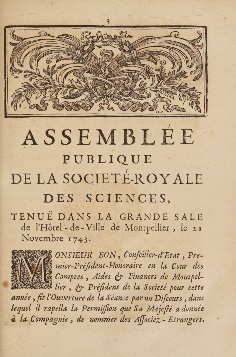 7 ASSEMBLEE « PUBLIQUE DE LA SOCIETE-ROYALE DES SCIENCES, TENUE DANS LA GRANDE SALE de THocei - de-Ville de Montpellier ^ le ii Novembre 1743. ONSIEUR BON y Confeiller-iEtat, Fre- mier-FréJident-Honoraire en la Cour des Comptes y Aides ^ Finances de Montpel¬ lier y ^ Fréfident de la Société pour cette année &gt; fit ^Ouverture de la Séance par un Difcours y dans lequel il rapella la Fermijfion que Sa Majefié a donnée à la Compagnie ^ de nommer des Ajjociez - Etrangers.