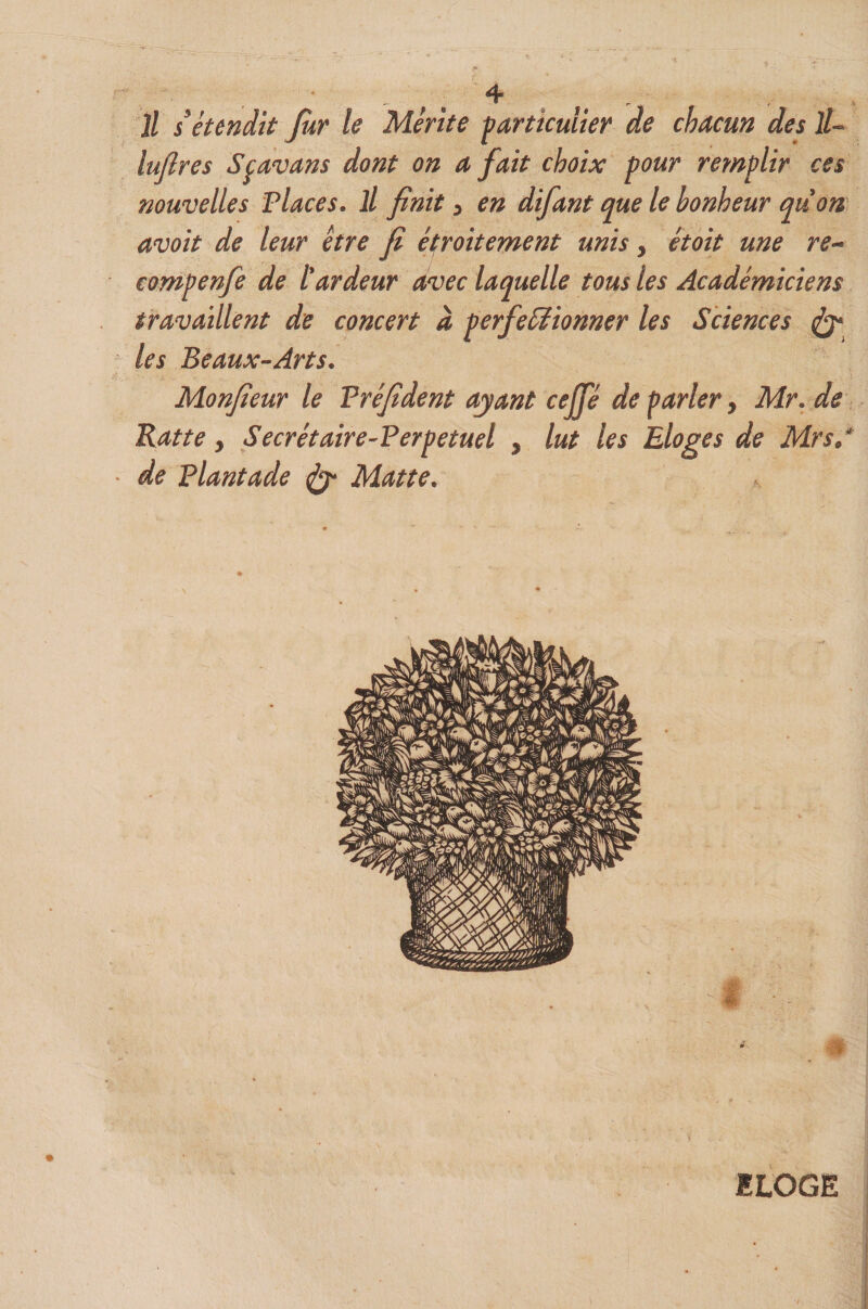 \ ^ • J. ^ Il s’étendit Jùr le Mérite particulier de chacun des ll~ lufires Sçavans dont on a fait choix pour remplir ces nouvelles Places. Il finit j en difant que le bonheur quon avoit de leur être fi éproitement unis, étoit une re^ compenfe de l'ardeur avec laquelle tous les Académiciens travaillent de concert à les Beaux-Arts. Monfieur le Préfident ayant cejp de parler ^ Mr.de Batte, Secrétaire-Perpetuel , lut les Eloges de Mrs.* de Plantade ^ Matte. perfeSiionner les Sciences ^ ILOGE