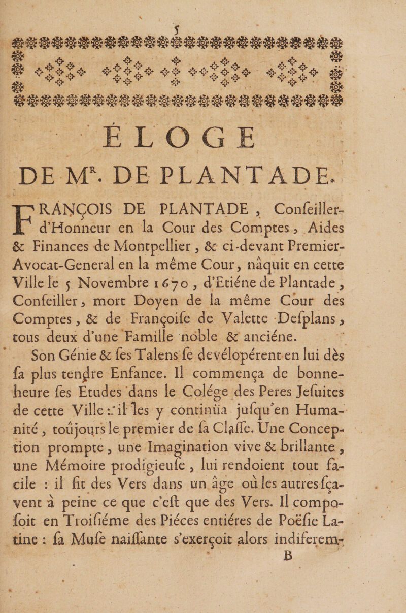 s ❖|||^ -^i 4* .4*. • » ÉLOGE DE M. DE PLANTADE. François de PLANTADE , Confeiller- d’Honneur en la Cour des Comptes, Aides èc Finances de Montpellier, &amp; ci-devant Premier- Avocat-General en la même Cour, naquit en cette Ville le 5 Novembre 1670, d’Etiéne de Plantade , Confeiller, mort Doyen de la même Cour des Comptes, 6c de Françoife de Valette Defplans, tous deux d’une Famille noble ôc anciéne. Son Génie 6c Tes Talens Te devélopérent en lui dès la plus tendre Enfance. Il commença de bonne- heure lès Etudes dans le Colége des Peres Jeluites de cette Ville ailles y continua jufqu’en Huma¬ nité , toujours le premier de fa ClafTe. Une Concep¬ tion prompte , une Imagination vive 6c brillante , une Mémoire prodigieufe , lui rendoient tout fa¬ cile : il fit des Vers dans un âge où les autres fça- vent à peine ce que c’efl que des Vers. Il compo- foit en Troifiéme des Pièces entières de Poëfie La¬ tine ; fa Mufè naiffante s’exerçoit alors indiferem- B
