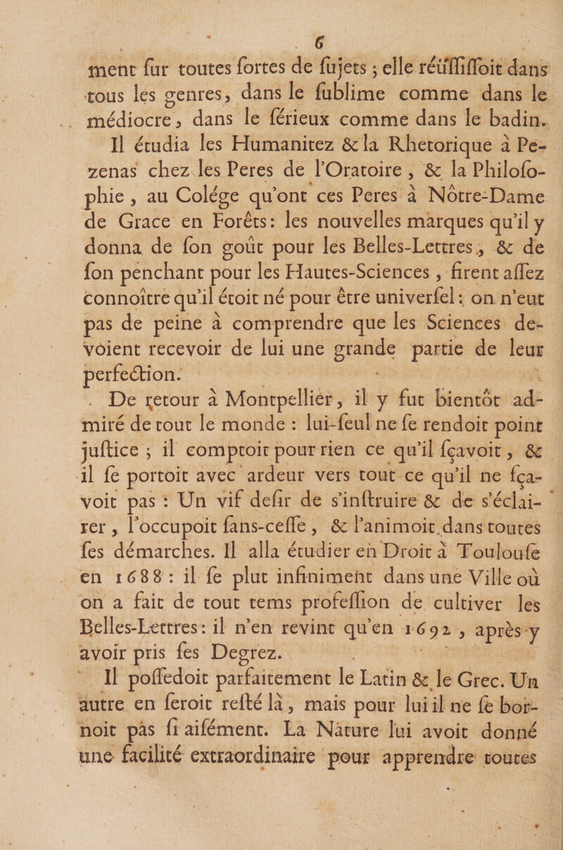 ment fur toutes fortes de fujets ; elle réuffiffoit dans tous les genres, dans le fublime comme dans le médiocre, dans le férieux comme dans le badin. Il étudia les Humanitez ôc la Rhétorique à Pe- zenas chez les Peres de l’Oratoire , &amp; la Philofo- phie , au Colége qu’ont ces Peres à Notre-Dame de Grâce en Forêts: les nouvelles marques qu’il y donna de fon goût pour les Belles-Lettresôc de fon penchant pour les Flautes-Sciences, firent afièz connoître qu’il étoit né pour être univerfol : on n’eut pas de peine à comprendre que les Sciences de- vôient recevoir de lui une grande partie de leur perfection. . De Retour à Montpellier, il y fut bientôt ad¬ miré de tout le monde : lui-foul ne fe rendoit point iuftice ; il comptoir pour rien ce qu’il fçavoit, ôc il fe portoit avec ardeur vers tout ce qu’il ne fça- voit pas : Un vif defir de s’inftruire &amp; de s’éclai¬ rer , foccupoit fans-celfe , ôc l’animoit dans toutes fes démarches. Il alla étudier eh Droit à Touloufo en 1688 : il fo plut infiniment dans une Ville où on a fait de tout tems profeflion de cultiver les Belles-Lettres : il n’en revint qu’en 16 9 z , après y avoir pris fes Degrez. Il poffedoit parfaitement le Latin &amp;: le Grec, ün autre en foroit refté là, mais pour lui il ne fo bor- noit pas fi aifément. La Nature lui avoir donné une facilité extraordinaire pour apprendre toutes