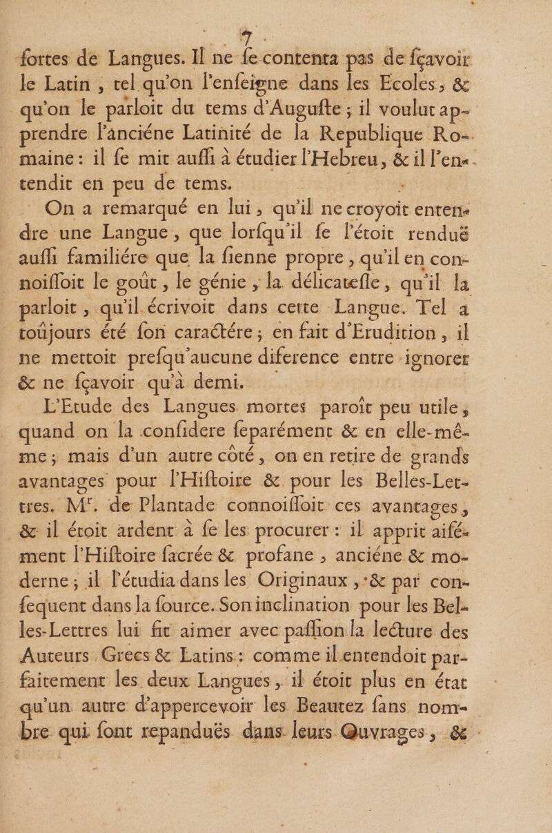 ^ ■ fortes de Langues. Il ne le contenta pas de Içavoir le Latin , tel qu’on l’enfeigne dans les Ecoles , ôc qu’on le parloir du tems d’Augufte ; il voulut ap~ prendre l’anciéne Latinité de la République Ro¬ maine: il fe mit aulTi à étudier l’Hebreu, ôc iiren* tendit en peu de tems. On a remarqué en lui, qu’il ne croyoit enten¬ dre une Langue, que lorlqu’il fe l’écoit rendue aulli familière que la fîenne propre, qu’il en con- noilToit le goût, le génie , la. délicatelle, qu’il la parloir, qu’il écrivoit dans cette Langue. Tel a toujours été fon caraétére ; en fait d’Eru4ition, il ne mettoit prefqu’aucune difcrence entre ignorer &amp; ne Içavoir qu’à demi. L’Etude des Langues mortes paroît peu utile, quand on la conlldere lèparément ôc en elle-mê¬ me ; mais d’un autre côté, on en retire de grands avantages pour l’Hiftoire &amp; pour les Belles-Let¬ tres. M^. de Plantade connoilfoit ces avantages, &amp; il étoit ardent à fe les procurer : il apprit aile- ment l’Hiftoire facrée &amp;c profane , anciéne &amp; mo¬ derne ; il l’étudia dans les Originaux , •&amp; par con- fequent dans la fource. Son inclination pour les Bel¬ les-Lettres lui fit aimer avec palfion la leéture des Auteurs Grecs Sc Latins : comme il entendoit par¬ faitement les deux Langues, il étoit plus en état qu’un autre d’appercevoir les Beautez fans nom¬ bre qui font répandues dans leurs Quvrages, êc