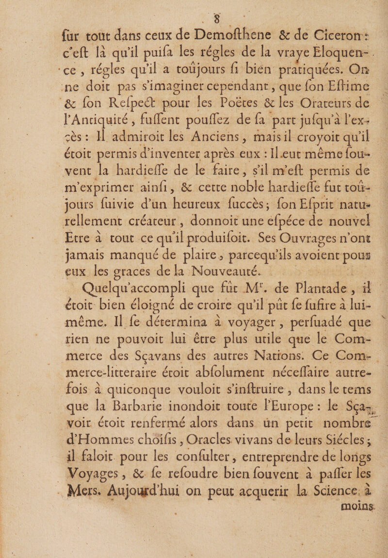 fur tout dans ceux de Demofthene Sc de Cieeron r c^eft là qu’il puila les régies de la vraye Eloquen¬ ce , régies qu’il a toujours fi bien pratiquées. On :ne doit pas s’imaginer cependant, que Ton Eflinae de fon Refpeét pour les Poètes ôc les Orateurs de l’Antiquité , fulTent pouffez de fa part jufqu’à l’ex^ çès : Il admiroit les Anciens, mais il croyoit qu’il étoit permis d’inventer après eux : II.eut mêmefou*- vent la hardieffe de le faire, s’il m’eft permis de m’exprimer ainfi, ôc cette noble hardieffe fut tou¬ jours fuivie d’un heureux fuccès ; fon Efprit natu*- rellement créateur , donnoit une efpéce de nouvel Etre à tout ce qu’il produifoit. Ses Ouvrages n’ont jamais manqué de plaire 3 pareequ’ils avoient pous eux les grâces de la Nouveauté. Quelqu’accompli que fût de Plantade , il ctoit bien éloigné de croire qu’il pût fe fufire à lui- même. Il fè détermina à voyager, perfùadé que rien ne pouvoir lui être plus utile que le Com¬ merce des Sçavans des autres Nations. Ce Comr merce-litteraire étoit abfolument néceffaire autre¬ fois à quiconque vouloir s’inftruire , dans le tems que la Barbarie inondoic toute l’Europe : le Sça-^ voir étoit renfermé alors dans un petit nombre^ d’Hommes choifis, Oracles vivans de leurs Siècles ; il faloit pour les confulter, entreprendre de longs Voyages, ôc fe refondre bien fouvent à paffer les Mers. Aujoqfd’hui on peut acquérir la Science; i moins