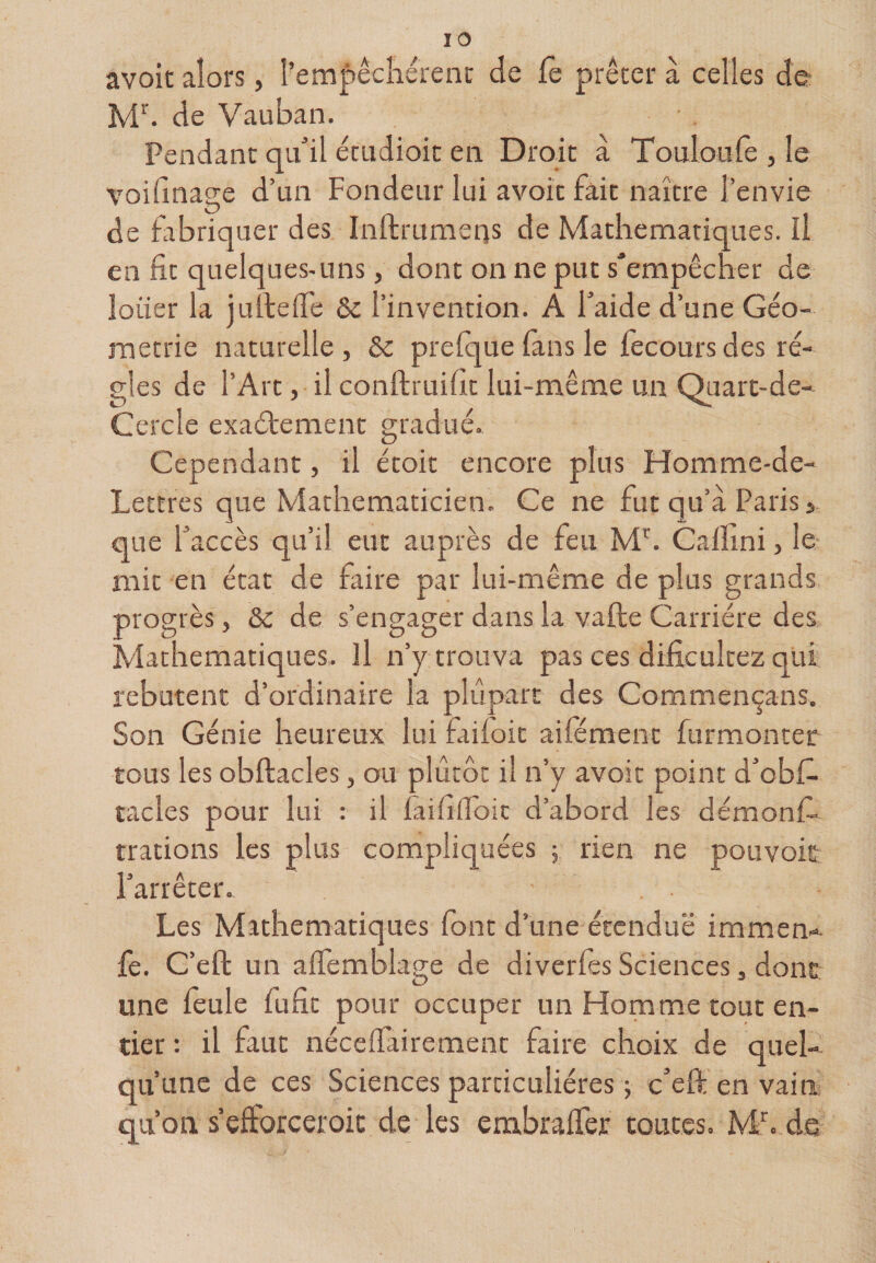 avoic alors, l’emf êcliérent de fc prêter à celles de de Vauban. Pendant qiidl écLidioit en Droit a Touloufe , le voifinage d’un Fondeur lui avoir fait naître l’envie de fabriquer des Inftrumens de Mathématiques. Il en fit quelques-uns, dont on ne put s'empêcher de louer la juïtelTe &amp;c l’invention. A Taide d’une Géo¬ métrie naturelle , &amp; prelque fins le lecours des ré¬ gies de l’Art, il conftruifit lui-même un Ouarc-de- Cercle exactement gradué. Cependant, il étoit encore plus Homme-de- Lettres que Mathématicien. Ce ne fut qu’à Paris &gt; que faccès qu’il eut auprès de feu M^. Calhni, le mit en état de faire par lui-même de plus grands progrès, &amp; de s’engager dans la valle Carrière des Mathématiques. Il n’y trouva pas ces dificultez qui rebutent d’ordinaire la pliipart des Commençans. Son Génie heureux lui faifoit aifément furmontec tous les obftacles, ou plutôt il n’y avoir point d’obf- racles pour lui : il faififlbic d’abord les démonfi. trations les plus compliquées 5 rien ne pouvoit l’arrêter. Les Mathématiques font d’une étendue immem. fe. C’efl: un affemblage de diverfes Sciences, donc une feule lufit pour occuper un Homme tout en¬ tier : il faut nécefTairement faire choix de quel¬ qu’une de ces Sciences particulières ; c’eft en vain qu’on s efforceroic de les embralTer toutes. Mb.de