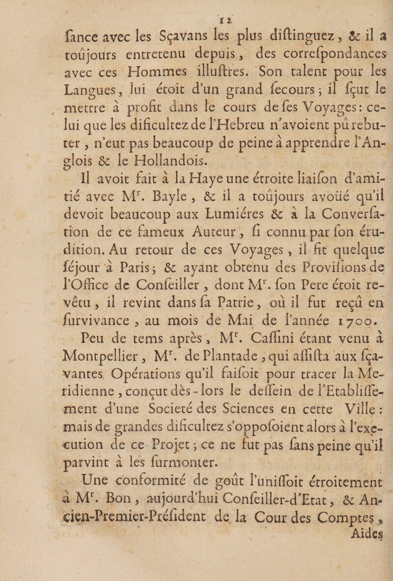 fance avec les Sçavans les plus diftinguez, &amp; il a toujours entretenu depuis, des correfpondances avec ces Hommes illuftres. Son talent pour les Langues, lui étoit d’un grand fecours ; il Içut le mettre à profit dans le cours de Tes Voyages; ce¬ lui que les dificultezdel’Hebreu n’avoient pu rebu¬ ter , n’eut pas beaucoup de peine à apprendre l’An- glois &amp; le Hollandois. Il avoir fait à la Haye une étroite liaifon d’ami¬ tié avec IvV. Bayle , 6e il a toûjours avoué qu’il devoir beaucoup aux Lumières 6e à la Converla- tion de ce fameux Auteur, fi connu par fon éru¬ dition. Au retour de ces Voyages, il fit quelque féjour à Paris j 6e ayant obtenu des Provifionsde l’Office de Confèiller , dont M^ fon Pere étoit re¬ vêtu , il revint dans la Patrie, où il fut reçu en furvivance , au mois de Mai de l’année 1700. Peu de tems après, Mfi Caffini étant venu a Montpellier, M^. de Plantade ,qui alfifta aux fça- vantes, Opérations qu’il faifoit pour tracer la Mé¬ ridienne , conçut dès - lors le deffein de fEtablillè- ment d’une Société des Sciences en cette Ville : mais de grandes dificultez s’oppofoient alors a l’exe¬ cution de ce Projet ; ce ne fut pas lans peine qu’il parvint à les furraonier. Une conformité de goût l’uniffioit étroitement a M. Bon , aujourd’hui Confeiller-d'Etat, 6c An- ciew-Premier-Préfident de la Cour des Comptes „ Aides r