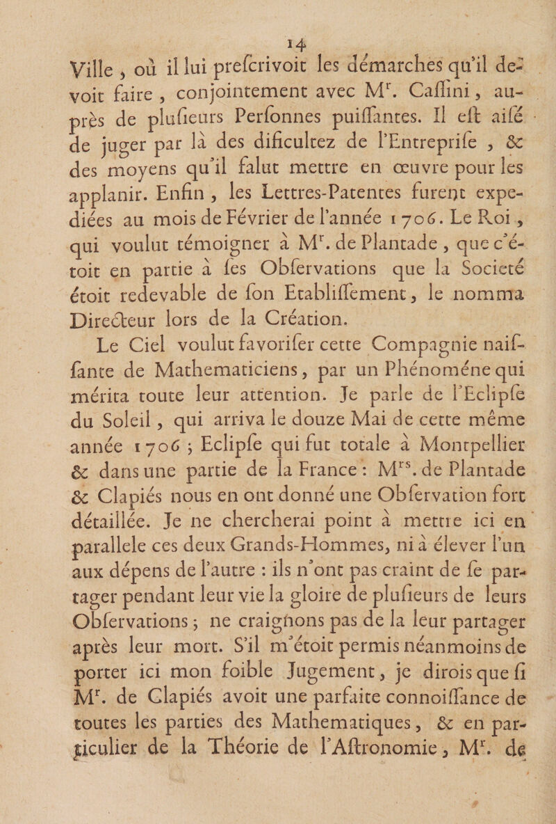 Ville où il lui prefcrivoic les démarchés qu’il de¬ voir faire , conjointement avec Calîini, au¬ près de plufieurs Perfonnes puiiTantes. Il ell ailé de juger par là des dificultez de l’Entreprilè , 3c des moyens qu’il falut mettre en oeuvre pour les applanir. Enfin , les Lettres-Patences furer)t expé¬ diées au mois de Février de l’année 1706. Le Pvoi, qui voulut témoigner a ME de Plantade , que c’é- toic en partie à les Obfervations que la Société étoit redevable de fon EtablilTemenc, le nomma Direéteur lors de la Création. Le Ciel voulut favorifer cette Compagnie naif- lante de Mathématiciens, par un Phénomène qui mérita toute leur attention. Je parle de l’Ecliple du Soleil, qui arriva le douze Mai de cette même année 1706 5 Ecliple qui fut totale à Montpellier &amp; dans une partie de la France ; M'E de Plantade 3c Clapiés nous en ont donné une Obfervation fort détaillée. Je ne chercherai point à mettre ici en ' parallèle ces deux Grands-Hommes, nia élever run aux dépens de l’autre : ils n’ont pas craint de le par- tager pendant leur vie la gloire de plufieurs de leurs Obfervations -, ne craignons pas de la leur partager après leur mort. S’il m’étoit permis néanmoins de porter ici mon foible Jugement, je diroisquefi M^. de clapiés avoit une parfaite connoilTance de toutes les parties des Mathématiques, &amp; en par¬ ticulier de la Théorie de l’Aftronomie, ME de