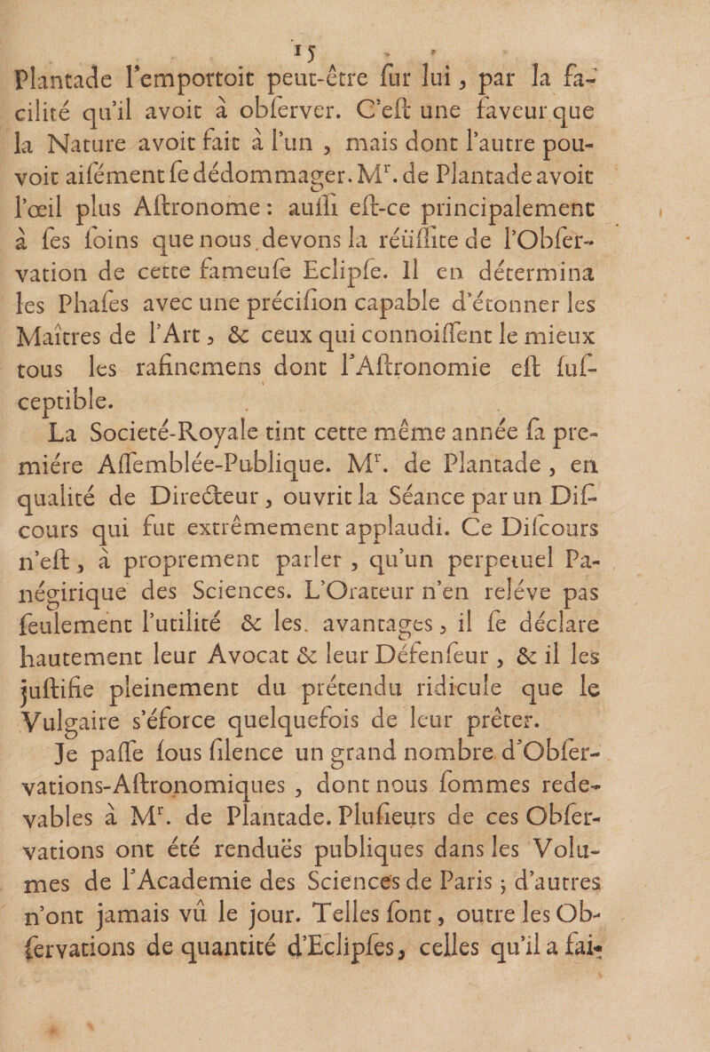 Plantadc Temportoit peut-être fur lui, par la fa¬ cilité qu’il avoir à oblèrver. C’eft une faveur que la Nature avoir fait à l’un , mais dont l’autre pou¬ voir aifémentfedédommager.M^ de Plantadeavoir l’œil plus Aftronome ; aulli eft-ce principalement à fes foins que nous,devons la réüifite de l’Obfer- vation de cette fameufè Eclipfe. Il en détermina les Pliafes avec une précillon capable d’étonner les Maîtres de l’Art, ôc ceux qui connoilTent le mieux tous les rafincmens dont l’Aflronomie eft luf- ceptible. La Societé-Royale tint cette même année fa pre¬ mière AlTemblée-Publique. Mb de Plantade, en qualité de Direéteur , ouvrit la Séance par un Dit- cours qui fut extrêmement applaudi. Ce Dilcours n’eft, à proprement parler , qu’un perpétuel Pa- négirique des Sciences. L’Orateur n’en relève pas feulement l’utilité ôc les. avantages, il fe déclare hautement leur Avocat &amp; leur Défenfeur, &amp; il les juftifie pleinement du prétendu ridicule que le Vulgaire s’éforce quelquefois de leur prêter. Je palTe lous filence un grand nombre d’Obler- vations-Aftronomiques , dont nous lommes rede¬ vables à Mb de Plantade. Plufieurs de ces Obfer- vations ont été renduës publiques dans les Volu¬ mes de l’Academie des Sciences de Paris ; d’autres n’ont jamais vu le jour. Telles font, outre lesOb- fervations de quantité d’Eçlipfes, celles qu’il a fai-