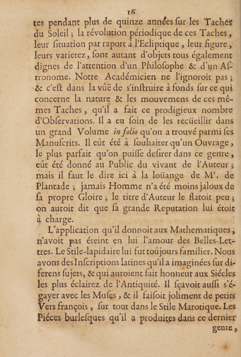 tes pendant plus de quinze années fur les Taché? du Soleil j la révolution périodique de ces Taches, leur htuadon par raport a l’Ecliptique , leur figure, leurs varierez, font autant d’objets tous également dignes de l’attention d’un Philofophe &amp; d’un Af- tronome. Notre Académicien ne l’ignoroit pas ; èc c’eft dans lavûëde s’inftruire àfonds fur ce qui concerne la nature &amp; les mouvemens de ces mê¬ mes Taches, qu’il a fait ce prodigieux nombre d’Oblèrvations. Il a eu foin de les recueillir dans un grand Volurne /«/o/w qu’on a trouvé parmi lès îylanulcrits. Il eut été à louhaiter qu'un Ouvrage, le plus parfait qu’on puilfe defirer dans ce genre , eût été donné au Public du vivant de l’Auteur 5, mais il faut le dire ici à la louange de M‘. de Plantade ; jamais Homme n’a été moins jaloux de fa propre Gloire -, le titre d’Auteur le flatoit peu ; oh auroit dit que là grande Réputation lui étoit 4 charge. L'application qu'il donnoit aux Mathématiques ÿ n’avoit pas éteint en lui l’amour des Belles-Let¬ tres. LeStile-lapidairelui fur toujours familier.Nous avons des Inlcriptions latines qu’il a imaginées fur di- ferens lu jets, &amp; qui auroient fait honneur aux Siècles les plus éclairez de l’Antiquité. Il fçâvoit aulfi s'é¬ gayer avec les Mufes, &amp; il faifoit joliment de petits vers françois, fur tout dans le Stile Marotique. Les Pièces burlefques qu'il a produites dans ce dernier genres