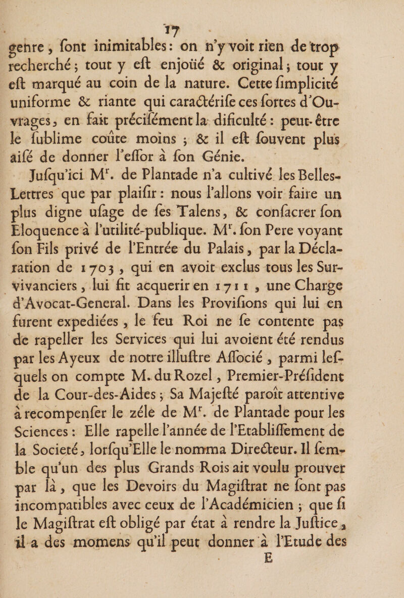 genre, (ont inimitables: on n’y voit rien de trop recherché ; tout y eft enjoué &amp; original ; tout y eft marqué au coin de la nature. Cette fimplicité uniforme &amp; riante qui caraétérilè ces fortes d’Ou- vrages, en fait précifément la^ dificulté : peut- être le fublime coûte moins ; &amp; il eft fbuvent plus âifé de donner Teffor à fon Génie. Juiqu’ici de Plantade n’a cultivé les Belles- Lettres que par plaifir: nous l’allons voir faire un plus digne ulàge de ftsTalens, 8c conlâcrerfon Eloquence à i’utilité^publique. M^’. Ibn Pere voyant fon Fils privé de l’Entrée du Palais, par la Décla¬ ration de 1703 , qui en avoit exclus tous les Sur- vivanciers, lui fit acquérir en 1711 , une Charge d’Avocat-General. Dans les Provifions qui lui en furent expédiées, le feu Roi ne fe contente pas de rapeller les Services qui lui avoientété rendus par les Ayeux de notre illuftre AlTocié , parmi lef- quels on compte M. duRozel, Premier-Préfidcnt de la Cour-des-Aides j Sa Majefté paroît attentive à recomperilèr le zélé de de Plantade pour les Sciences: Elle rapelle l’année de l’Etabliflèment de la Société, lorfqu’Elle le nomma Direéteur. Il ièra- ble qu un des plus Grands Rois ait voulu prouver par là, que les Devoirs du Magiftrat ne font pas incompatibles avec ceux de l’Académicien ; que fi le Magiftrat eft obligé par état à rendre la Juftice, il a des momens qu’il peut donner à l’Etude des E