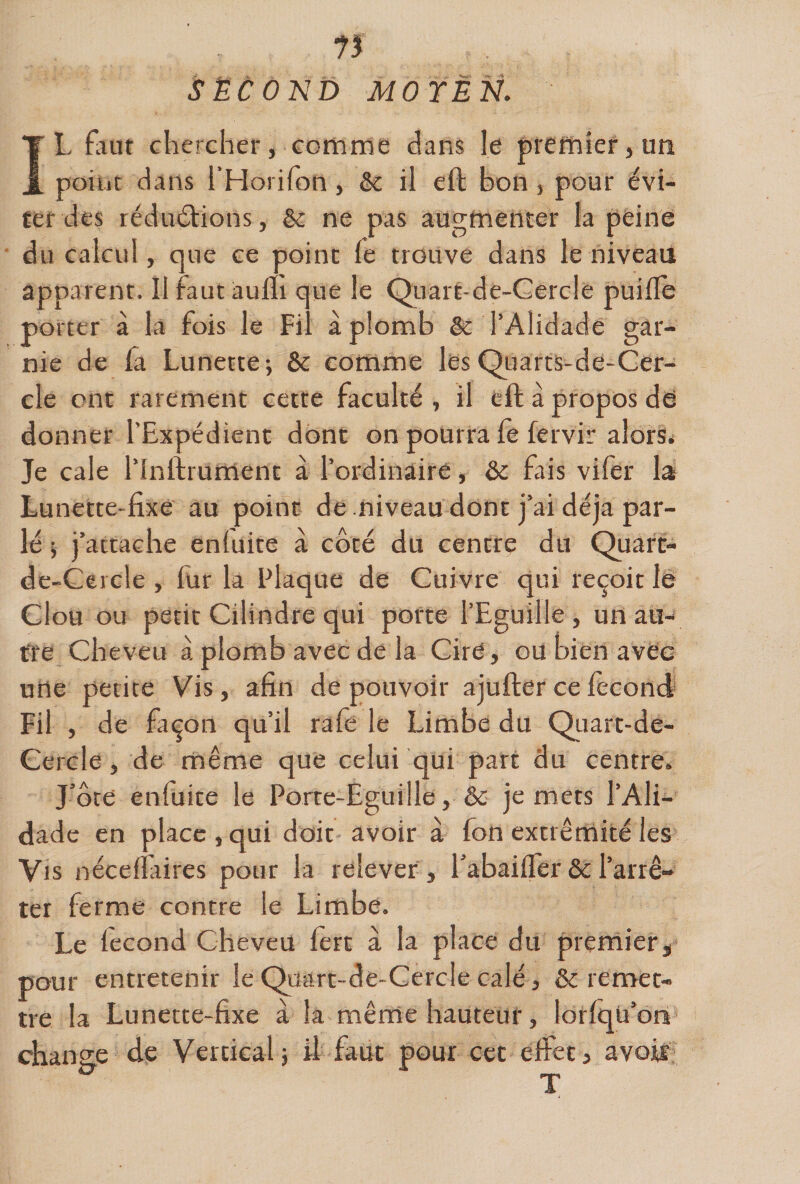 IL finit chercher, Ê^omrne dans le prefniersUti point dans l’Horifon, &amp; il eft bon j pour évi¬ ter des réduéfions, &amp; ne pas augmenter la peine du calcul, que ce point fe trouve dans le niveaii apparent. Il faut aulh que le Quart-de-Cercle puifle porter à là fois le Fil aplomb &amp; l’Alidade gar¬ nie de fa Lunette; &amp; comme lesQuarts-de-Ger- cle ont rarement cette faculté, il eft à propos dd donner l’Expédient dont on pourra fè fervir alorS< Je cale l’Inftrument à l’ordinaire, ôc fais vifèr la Lunette-fixe au point de niveau dont j’ai déjà par¬ lé i j’attache enfuite à côté du centre du Quart- de-Gercle, fur la Plaque de Cuivre qui reçoit lê Clou ou petit Cilindre qui porte l’Eguille, un au¬ tre Cheveu à plomb avec de la Cire, ou bien avec une petite Vis, afin de pouvoir ajufter ce fécond Fil , de façon qu’il rafê le Limbe du Qtiart-de- Gercle, de même que celui qui part du centre. J’ôte enfuite le Porte-Eguille, &amp; je mets l’Ali¬ dade en place, qui doit avoir à fon extrémité les Vis néceffaires pour la relever , i’abaiffer &amp; l’arrê¬ ter ferme contre le Limbe. Le fécond Cheveu fèrt à la place du premierj pour entretenir le Quart-de-Cercle calé, &amp; remet¬ tre la Lunette-fixe a la même hauteur, lorfqU’on change de Vertical; il faut pour cet effet, avois T
