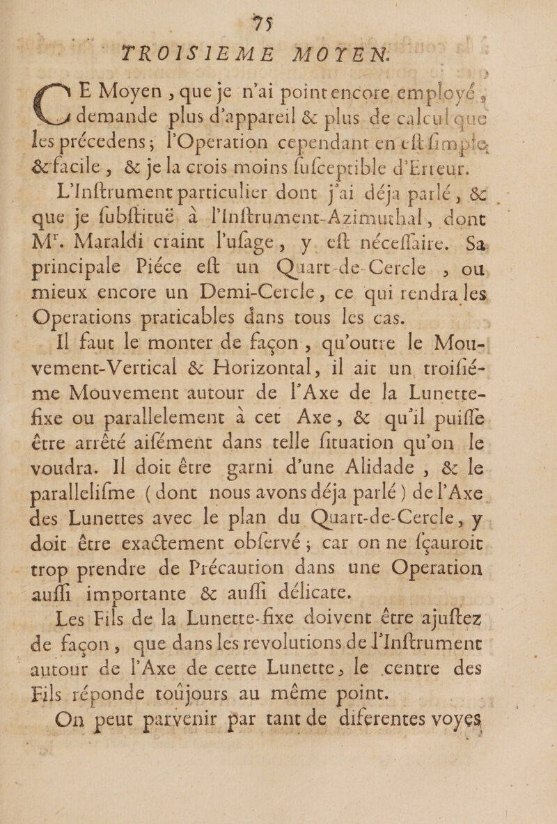 TROISIEME MOYEN. CE Moyen , que je n'ai point encore employé „ demande plus d’apparei! &amp; plus de calcul que les précedens ; l’Operation cependant en efl:/impie: &amp; facile , &amp; je la crois moins furceptible d’Eneur. L’Inftrumentparticulier dont j’ai déjà parlé, Ôc que je fub/iituë à r/nllrument-Azimutlial, donc M''. Maraidi craint l’ufage, y eft néce/Taire. Sa principale Pièce eft un Qiiarc de Cercle , ou mieux encore un Demi-Cercle, ce qui rendra les Operations praticables dans tous les cas. Il faut le monter de façon , qu’outre le Mou¬ vement-Vertical &amp; Horizontal, il air un troi/ié- me Mouvement autour de l’Axe de la Lunette- fixe ou parallèlement à cet Axe, ôc qu’il pui/îe être arrêté ai/emeiic dans telle fituation qu’on le voudra. Il doit être garni d’une Alidade , ôc le parallelifme ( donc nous avons déjà parlé ) de l’Axe des Lunettes avec le plan du Quart-de-Cercle, y doit être exaétement obfervé 5 car on ne fçauroic trop prendre de Précaution dans une Operation aulfi importante ôc auffi délicate. Les Fils de la Lunette-fixe doivent être ajuftez de façon, que dans les révolutions de l’Infirumenc autour de l’Axe de cette Lunette, le .centre des Fils réponde toujours au même point. On peut parvenir par tant de diferentes voyçs