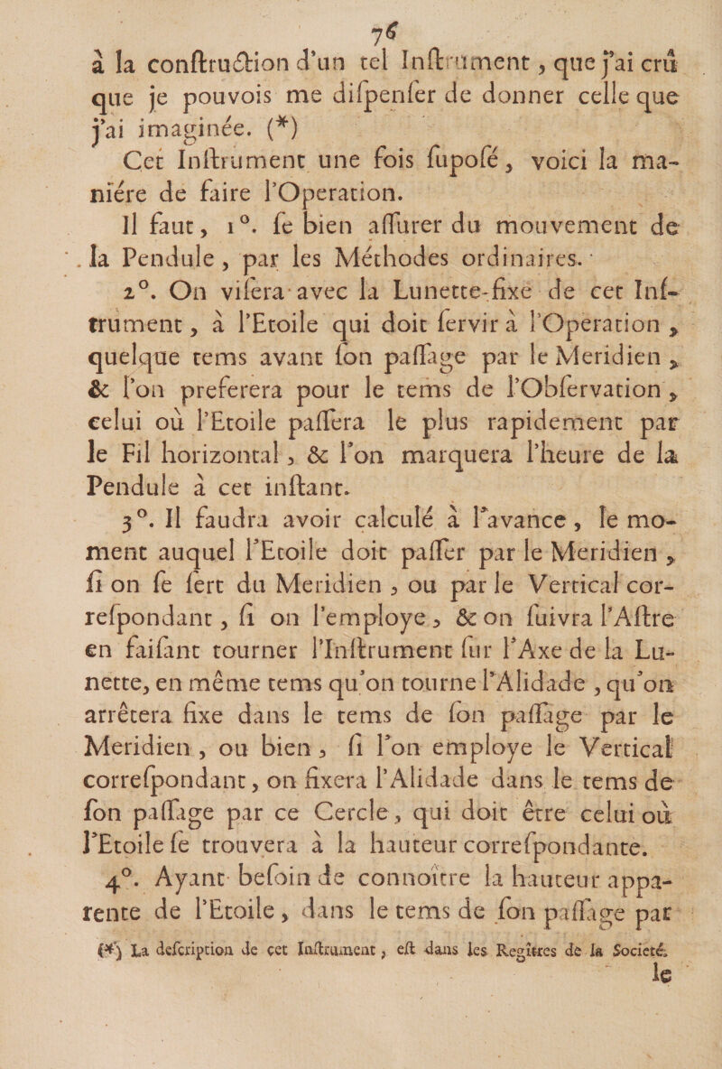 7^ à la conftruÆion d’un tel înftrnment, que j’ai cm que je pouvois me difpenler de donner celle que jai imaginée. (^) Cet Inftfumenc une fois fupole, voici la ma¬ nière de faire l’Operation. Il faut, i“. fe bien aflurer du mouvement de .la Pendule, par les Méthodes ordinaires.' 2°. On vilera avec la Lunette-fixe de cet Inf- trument, à l’Etoile qui doit fervir à l’Operation , quelque tems avant fon palfage par le Méridien , &amp; r bn préférera pour le tems de l’Oblèrvation , celui où l’Etoile paflera le plus rapidement par le Fil horizontal, &amp; l’on marquera l’heure de la Pendule à cet inftant. 3°. Il faudra avoir calculé à Tavance, le mo¬ ment auquel l’Etoile doit palier par le Méridien , fi on le lert du Méridien , ou parle Verticalcor- refpondanr, fi on l’employe, &amp;on fuivra l’Aftre en faifint tourner l’Inllrument fur l’Axe de la Lu¬ nette, en même tems qu’on tourne PAlidade , qu’on arrêtera fixe dans le tems de Ion palîàge par le Méridien , ou bien, fi l’on employé le Vertical correlpondant, on fixera l’Alidade dans le rems de Ibn palfage par ce Cercle , qui doit être celui où l’Etoile fe trouvera à la hauteur correfpondante. 4°. Ayant befoin de connoïtre la hauteur appa¬ rente de l’Etoile, dans le tems de fon palftge pat ia defcriptioii de çet laUruriieat, eÆ dans ies Regîtres de la Sodetéi le