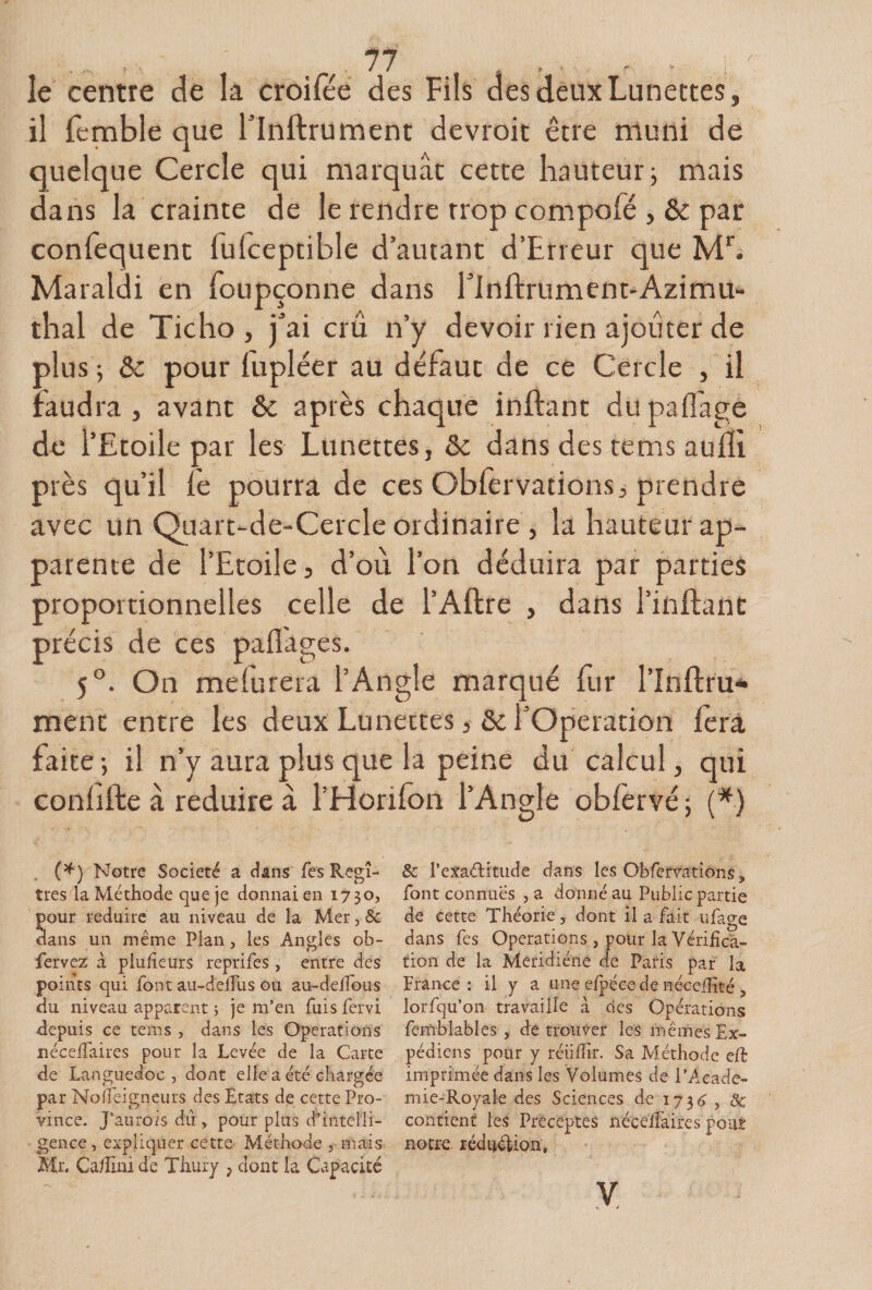 le centre de la croifée des Fils des deux Lunettes, il femble que l’Inflrument devroit être niuni de quelque Cercle qui marquât cette hauteur; mais dans la crainte de le rendre rrop compofé , &amp; par confequent fuiceptible d’autant d’Erreur que ML Maraldi en Toupçonne dans rinftrument-Azimu- thaï de Ticho , j’ai crû n’y devoir rien ajouter de plus ; &amp; pour lupléer au defaut de ce Cercle , il faudra, avant &amp; après chaque inftant dupafl'age de l’Etoile par les Lunettes, &amp; dans des tems auffi près qu’il fe pourra de ces Obfervations, prendre avec un Quart-de-Cercle ordinaire , la hauteur ap¬ parente de l’Etoile, d’où l’on déduira par parties proportionnelles celle de l’Aftre , dans l’inilant précis de ces paflâges. 5°. On meiurera l’Angle marqué fur l’Inftru* ment entre les deux Lunettes, &amp;c l’Operation lèrâ faite ; il n’y aura plus que la peine du calcul, qui conhfte à réduire à l’Horifon l’Angle oblèrvé; (*) (^) Notre Société a dans fes Regî- tres la Méthode que je donnai en 1730, our réduire au niveau de la Mer, &amp; ans un même Plan, les Angles ob- fervez à plulieurs reprifes, entre des points qui font au-deJfus ou au-delfous du niveau apparent ; je m’en fuisfervi depuis ce tems , dans les Operations néceffaires pour la Levée de la Carte de Languedoc , dont elle a été chargée par Nofiéigneurs des Etats de cette Pro¬ vince. J’aurois dû , pour pins dhntelli- gence, expliquer cette Méthode , mais Mr. Ca/îiüi de Thury , dont la Capacité &amp; l’exadtitude dans les Obfcrvatiôiis, font connues , a donné au Public partie de cette Théorie, dont il a fait ufage dans fes Operations , pour la Vérifîcâ- tion de la Meridiéne de Paris par la France: il y a une efpécede né-ceiEté , lorfqu’oii travaille à des Opérations femblables , de troiiV-er les mêmes Ex- pédiens pour y réiilTir. Sa Méthode eft imprimée dans les Volumes de l’A.eade- mie-Royale des Sciences de de contient les Préceptes nécélfaircs pour notre, réd^^élion. y