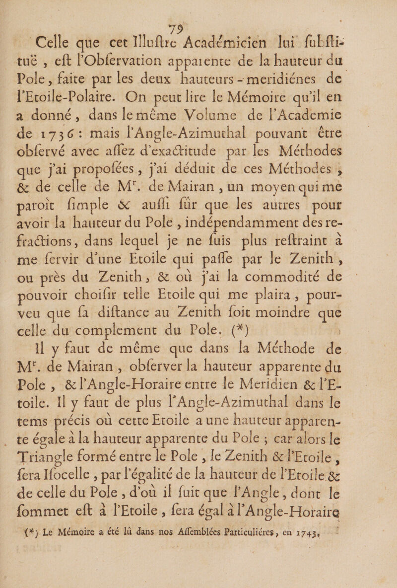 7^ Celle que cet lîluflre Académicien lui fuLfli- tuë J eft robfèrvation apparence de la hauteur du Pôle, faite parles deux hauteurs - meridiénes de i’Etoile-Polaire. On peut lire le Mémoire qu’il en a donné, dans le même Volume de l’Academie de 1736: mais l’Angle-Azimuthal pouvant être oblèrvé avec allez d’exaétitude par les Méthodes que j’ai propolees, j’ai déduit de ces Méthodes , éc de celle de M^ de Mairan , un moyen qui me paroit fimple 6c aullr fur que les autres pour avoir la hauteur du Pôle , indépendamment des re- fraélions, dans lequel je ne fuis plus reftraint à me fervir d’une Etoile qui palfe par le Zenith , ou près du Zenith, &amp; oii j’ai la commodité de pouvoir choilîr telle Etoile qui me plaira, pour- veu que fa diftance au Zenith foie moindre que celle du complément du Pôle. 1^) il y faut de même que dans la Méthode de Mh de Mairan , oblerver la hauteur apparente du Pôle , &amp; l’Angle-Horaire entre le Méridien &amp; l’E¬ toile. Il y faut de plus l’Angle-Azimuthal dans le tems précis où cette Etoile a une hauteur apparen¬ te égale à la hauteur apparente du Pôle ; car alors le Triangle formé entre le Pôle , le Zenith &amp; l’Etoile , fera Ifocelle , par l’égalité de la hauteur de rEtoüe.Ôs de celle du Pôle , d’où il fuit que l’Angle, donc le fommec eft à l’Etoile , fera égal à l’Angle-Horaire Le Mémoire a été lu dans nos AlTemblées Particulières, en i743r