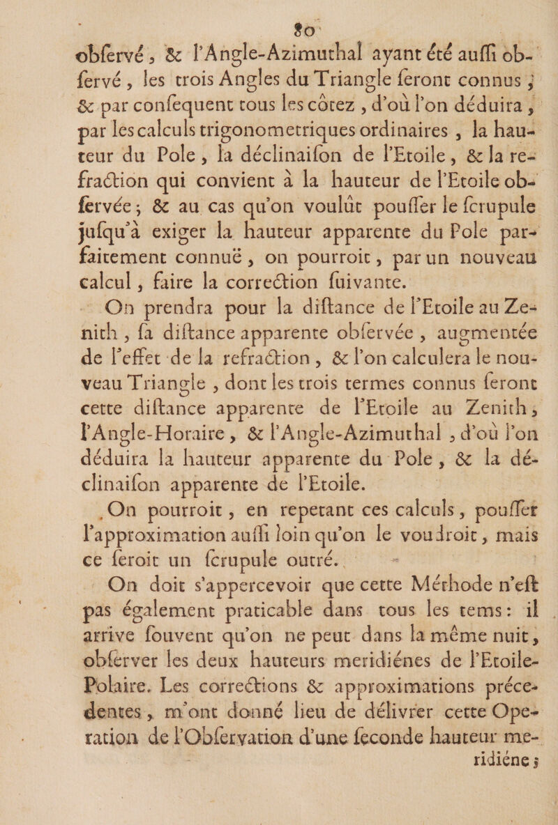 Jo obfèrvej Sc l’Angle-Azimutlial ayant été auffi ot>- fervé , les trois Angles du Triangle feront connus 5c par coniequenc cous les côcez , d’où l’on déduira, par les calculs trigonomecriques ordinaires , la hau¬ teur du Pôle , ta déclinaifon de l’Etoile , ôc la re- fraétion qui convient à la hauteur de l’Etoile ob- fèrvée j &amp; au cas qu’on voulût pouffer le fcrupule jufquà exiger la hauteur apparente du Pôle par¬ faitement connue , on pourroic, par un nouveau calcul, faire la correéfion fuivance. On prendra pour la diftance de l’Etoile au Ze¬ nith , fa diftance apparente obfèrvée , augmentée de l’effet de la refraétion , ôc l’on calculera le nou¬ veau Triangle , dont les trois termes connus feront cette diftance apparence de l’Etoile au Zenith, l’Angle-Horaire , 5c l’Angle-Azimuihal , d’où l’on déduira la hauteur apparence du Pôle, &amp; la dé¬ clinaifon apparente de l’Etoile. .On pourroic, en répétant ces calculs, pouffer l’approximation aufli loin qu’on le vou droit, mais ce fèroic un fcrupule outré., On doit s’appercevoir que cette Méthode n’eft pas également praticable dans tous les tems ; il arrive fouvenc qu’on ne peut dans la même nuit, obferver les deux hauteurs meridiénes de l’Etoile- I^olaire. Les correétions 5c approximations précé¬ dentes, m’ont donné lieu de délivrer cette Ope¬ ration de l’ObfeEvation d’une fécondé hauteur me- ridiéne s