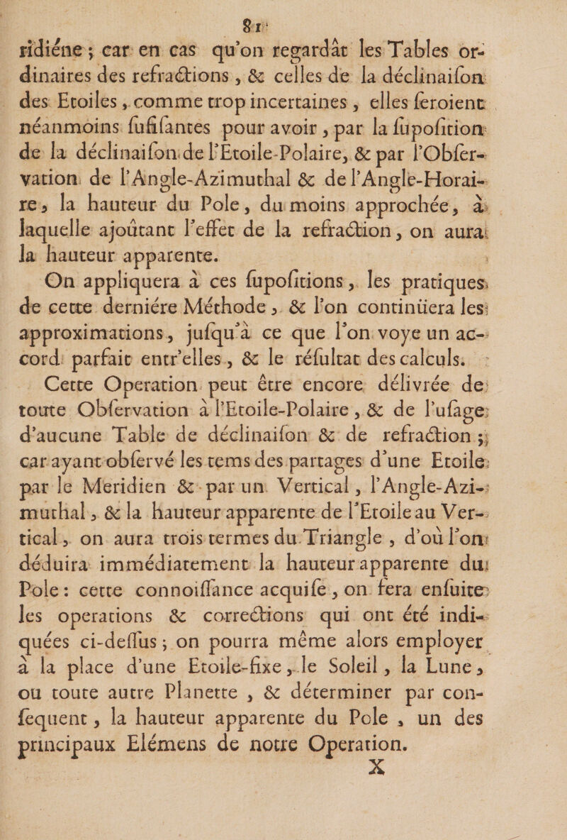 8i ‘ rîcîiene ; car en cas qu’on regardât les Tables or¬ dinaires des refraârions, &amp; celles de la dcclinaifon des Etoiles, comme trop incertaines , elles fèroienc néanmoins lufifantes pour avoir, par la fupofition* de la déclinaifon del’Ètoile-Polairej &amp;par l’Oblèr- vacion de l’Angle-Azimuthal &amp;c de l’Angle-Horai- re i la hauteur du Pôle, du moins approchée, à* laquelle ajoutant TefFet de la rcfraélion, on aurai la hauteur apparente. , On appliquera à ces fupofitions, les pratiqueîi de ceœe dernière Méthode, &amp; l’on continuera les? approximations, julqu^’â ce que Ton voye un ac¬ cord parfait entr’elles, &amp; le réfultat des calculs. Cette Operation peut être encore délivrée de‘ toute Obfervation â l’Ecoile-Polaire , &amp; de l’ulàgei d’aucune Table de déclinaifon &amp;c de refraéfion car ayant oblèrvé les tems des partages d’une Etoile; par le Méridien &amp; par un Vertical, l’Angle-Azi- muthal J &amp;c la hauteur apparente de TEtoileau Ver¬ tical, on aura trois termes du Triangle , d’oùronr déduira immédiatement la hauteur apparente dui Pôle : cette connoiflance acquile , on fera enfuiten les operations 5c correétions qui ont été indi¬ quées ci-defliis ; on pourra même alors employer a la place d’une Etoile-fixe,- le Soleil, la Lune, ou toute autre Planette , 5c déterminer par con- {êquent, la hauteur apparente du Pôle , un des principaux Elémens de notre Operation.