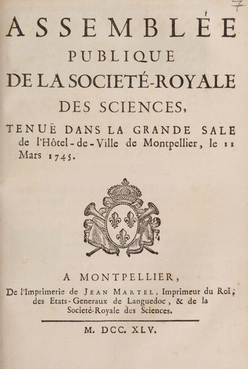 ASSEMBLEE PUBLIQUE DE LA SOCIETE-ROYALE DES SCIENCES, tenue dans la grande sale de l’Hôtel - de - Ville de Montpellier, le u Mars 1745. A MONTPELLIER, De l'Imprimerie de Jean Martel, Imprimeur du Roi i des Etats-Generaux de Languedoc3 èc de îa Societé-Royale des Sciences. M. DCC. XL Y* w