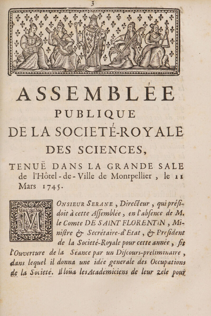 ASSEMBLEE PUBLIQUE DE LA SOCÏETÉ-ROYALE DES SCIENCES, TENUE DANS LA GRANDE SALE de l’Hôcel - de - Ville de Montpellier , le 1t Mars 1745. Onsieur Serane , Directeur , qui préfi- doit à cette Ajjemblée, en l’abfence de M. le Comte DE SAINT FLORENTiN , Mi¬ nière tfy Secrétaire-d’Etat, Frefident de la S ocie té-Roy ale Pour cette année, fit lOuverture de la Séance par un Dtjcours-preiiminaire , dans lequel il donna une idée generale des Occupations de la Société. il loua lesAcademiciens de leur zele pour,