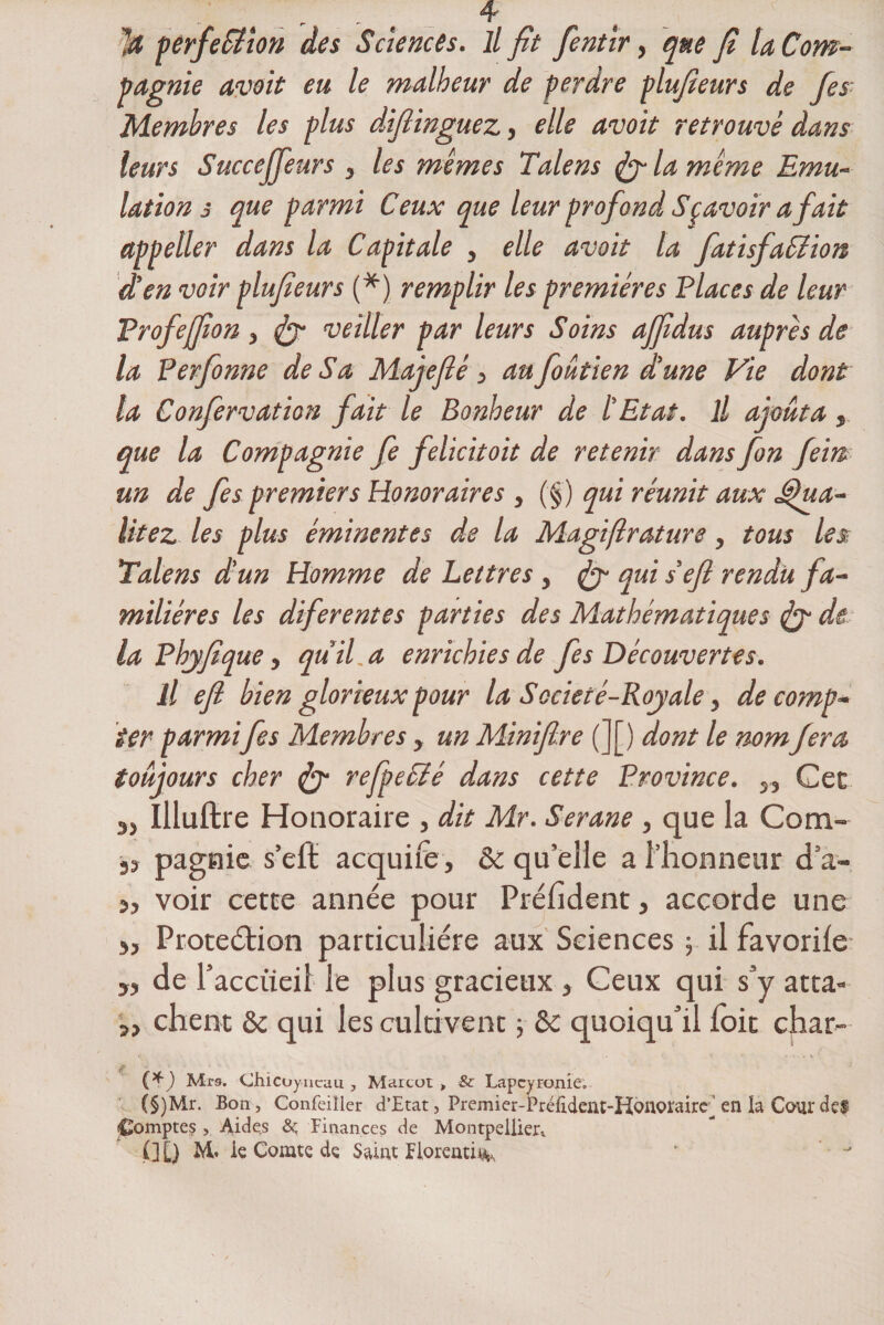 ]ü perfection des Sciences, il fît fentir, que Jî la Com¬ pagnie avoit eu le malheur de perdre plufieurs de fes Membres les plus dijîinguez, elle avoit retrouvé dans leurs Succeffeurs , les memes Talens la meme Emu¬ lation s que parmi Ceux que leur profond Sçavoir a fait appeller dans la Capitale , elle avoit la fatisfaElion d’en voir plufieurs (*) remplir les premières Places de leur Profeffîon, veiller par leurs S oins affîdus auprès de la Perfonne de Sa Maie fié 3 au foâtien d’une Vie dont la Confervation fait le Bonheur de l’Etat. Il ajouta, que la Compagnie fe felicitoit de retenir dans fon fem un de fes premiers Honoraires , (§) qui réunit aux Jfua- litez les plus éminentes de la Magiftrature, tous les; Talens d’un Homme de Lettres, fy qui s’efl rendu fa¬ milières les diferentes parties des Mathématiques jy de la P hyfi que, qu’il a enrichies de fes Découvertes. il efl bien glorieux pour la Société-Royale, de comp¬ ter parmifes Membres , un Minifire (][) dont le nomfera toujours cher &lt;jy refpecté dans cette Province. „ Cet Illuftre Honoraire , dit Mr. Serane , que la Com- pagnic s’efl: acquife, &amp; qu’elle a l’honneur d a- j, voir cette année pour Président, accorde une &gt;, Protection particulière aux Sciences 5 il favorile 5, de l’acciieil le plus gracieux , Ceux qui s’y atta- », chent &amp; qui les cultivent ; &amp; quoiqu’il foit char- {*) Mrs. chicoy. ncau , Marcut &gt; &amp; Lapcyronie. (§)Mr. Bon, Confeiller d’Etat, PiTmier-Prélident-Honoi’airc^ en la Cour dç$ Comptes , Aides ôç Finances de Montpellier,. C][) M. ie Comte de Salut Florentin