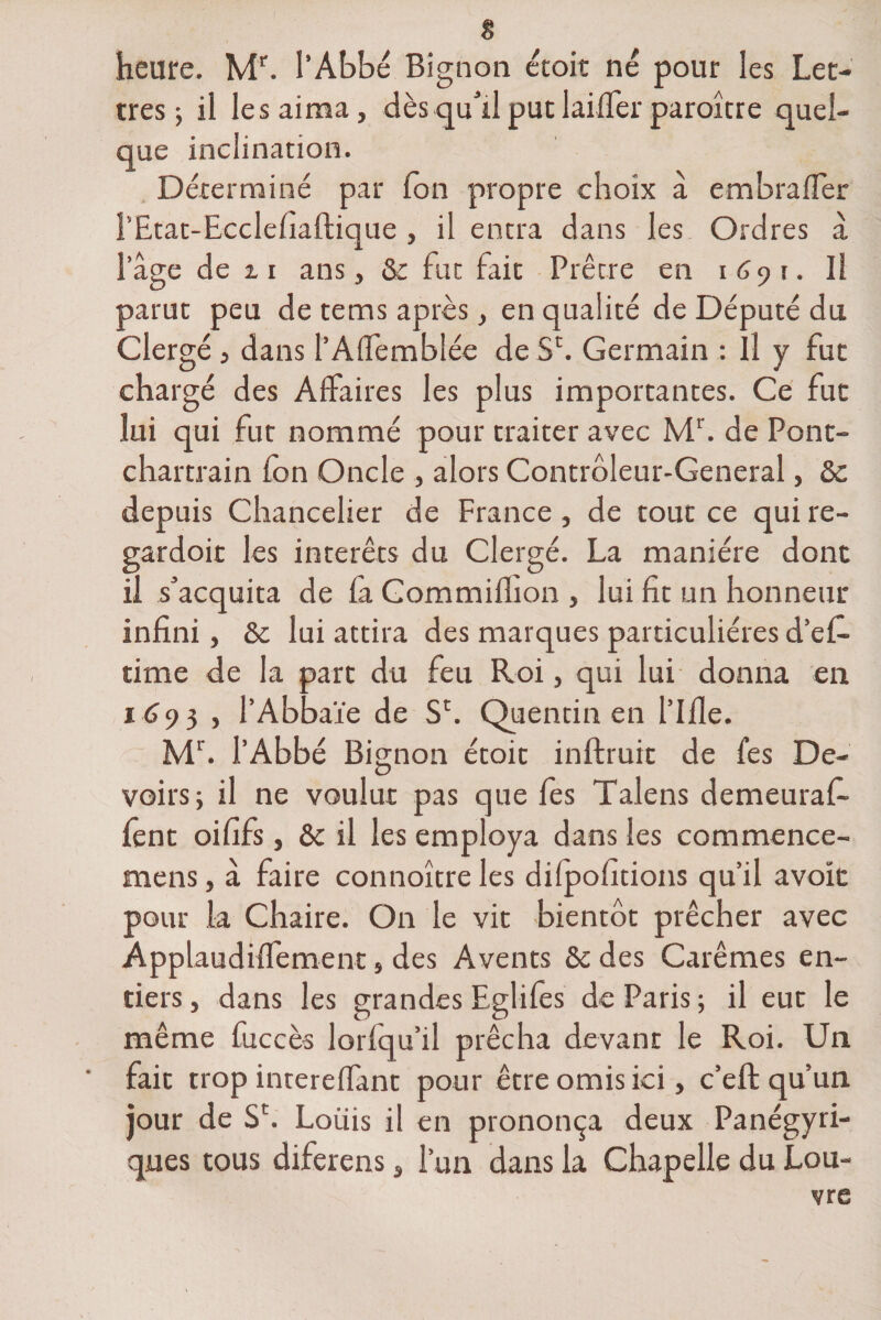 heure. Mr. l’Abbé Bignon écoit né pour les Let¬ tres ; il les aima, dèsqullputlailfer paroîcre quel¬ que inclination. Déterminé par Ton propre choix à embrafler l’Etat-Ecclefiaftique , il encra dans les Ordres à l’âge de z i ans, &amp; fut fait Prêtre en 1691. Il parut peu de tems après, en qualité de Député du Clergé , dans l’Aflemblée de SE Germain : Il y fut chargé des Affaires les plus importantes. Ce fut lui qui fut nommé pour traiter avec Mr. de Pont- chartrain fon Oncle , alors Contrôleur-General, 2c depuis Chancelier de France , de tout ce qui re- gardoit les intérêts du Clergé. La manière dont il s’acquita de fa Commiflion , lui fit un honneur infini, 2c lui attira des marques particulières d’efi. time de la part du feu Roi, qui lui donna en 1693 , l’Abbaïe de Sr. Quentin en l’Ifie. Mr. l’Abbé Bignon écoit inftruit de fes De¬ voirs; il ne voulut pas que fes Talens demeuraf- fent oififs, 2c il les employa dans les commence- mens, à faire connoître les dilpofitions qu’il avoit pour la Chaire. On le vit bientôt prêcher avec Applaudiffement, des Avents 2c des Carêmes en¬ tiers , dans les grandes Eglifes de Paris ; il eut le même fuccès lorlqu’il prêcha devant le Roi. Un fait trop intereffant pour être omis ici, c’effc qu’un jour de S£. Louis il en prononça deux Panégyri¬ ques tous diferens, l’un dans la Chapelle du Lou¬ vre