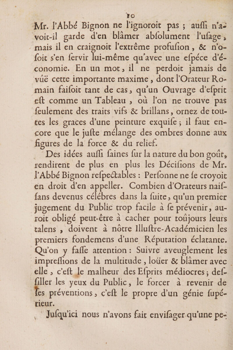 1Q Mr. l’Abbé Bignon ne l’ignoroit pas ; aufii n’a- voit-iî garde d’en blâmer abfolumenc l’ufage „ mais il en craignoit l’extrême profuiion, ôc n’o- foic s’en lervir lui-même qu’avec une eipéce de- conomie. En un mot, il ne perdoit jamais de vûë cette importante maxime, dont l’Orateur Ro¬ main faiioit tant de cas, qu’un Ouvrage d’efprit eft comme un Tableau , où l’on ne trouve pas feulement des traits vifs &amp; brillans, ornez de tou¬ tes les grâces d’une peinture exquile -, il faut en¬ core que le jufte mélange des ombres donne aux figures de la force &amp;c du relief. Des idées aulfi faines fur la nature du bon goùrs rendirent de plus en plus les Dédiions de Mr. l’Abbé Bignon reipeétables : Perfonne ne le croyoit en droit d’en appeller. Combien d’Orateurs naif- fans devenus célébrés dans la fuite, qu’un premier jugement du Public trop facile à iè prévenir, au¬ rait obligé peut-être â cacher pour toujours leurs îalens , doivent à nôtre Illuftre-Académicien les premiers fondemens d’une Réputation éclatante. Qu’on y faife attention : Suivre aveuglement les impreiïions de la mulcitude , louer &amp; blâmer avec elle , c’eft le malheur des Efprits médiocres ; def- filler les yeux du Public, le forcer à revenir de îes préventions, c’eft le propre d’un génie fupé- rieur. Jufqu’ici nous n’avons fait enviiâger qu’une pe-