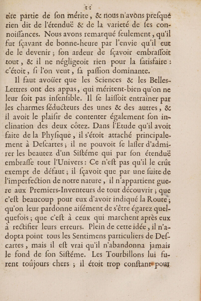 «te partie de Ton mérité, &amp; nous n avons prelquê rien dit de l’étendue &amp; de la variété de les con- noiflances. Nous avons remarqué feulement, qu’il fut fçavant de bonne-heure par l’envie qu’il eut de le devenir ; Ion ardeur de fçavoir embrafloit tout, &amp; il ne négligeoit rien pour la fatisfaire : c’étoit j li l’on veut, fa paflion dominante. Il faut avouer que les Sciences &amp;c les Belles- Lettres ont des appas, qui méritent-bien qu’on ne leur loit pas inlènlible. Il le lailloit entraîner par les charmes fëduéteurs des unes &amp;c des autres, 6c il avoir le plaifir de contenter également fon in¬ clination des deux cotez. Dans l’Etude qu’il avoir faite de la Phyhque , il s’étoit attaché principale¬ ment à Defcartes ; il ne pouvoir le laller d’admi¬ rer les beautez d’un Siftéme qui par fon étendue embralfe tout l’Univers : Ce n’eft pas qu’il le crût exempt de défaut ; il fçavoit que par une fuite de l’imperfeétion de notre nature, il n’appartient guè¬ re aux Premiers-Inventeurs de tout découvrir ; que c’eft beaucoup pour eux d’avoir indiqué la Route ; qu’on leur pardonne aifément de s’être égarez quel¬ quefois ; que c’eft à ceux qui marchent après eux à reétifier leurs erreurs. Plein de cette idée, il n’a¬ dopta point tous les Sendmens particuliers de Def¬ cartes , mais il eft vrai qu’il n’abandonna jamais le fond de Ion Siftéme. Les Tourbillons lui fu¬ rent toujours chers ; il étoit trop conftant pouï