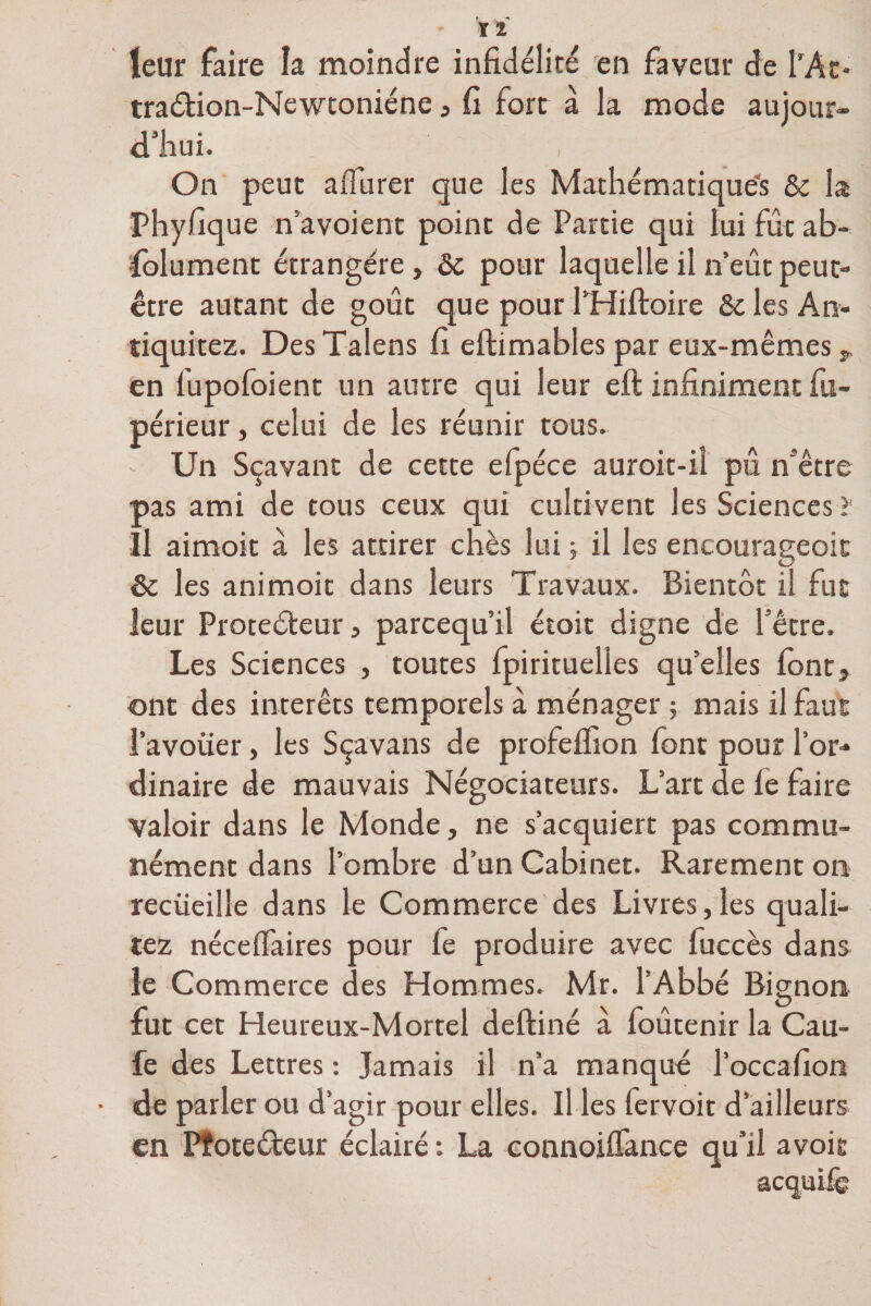 leur faire la moindre infidélité en faveur de PAt* traétion-Newtoniéne » fi fort à la mode aujour¬ d'hui. On peut aflurer que les Mathématiques & la Phyfique n’a voient point de Partie qui lui fût ab¬ solument étrangère > ôc pour laquelle il n’eût peut- être autant de goût que pour PHiftoire 6e les An- tiquitez. Des Talens fi eftimables par eux-mêmes » en fupofoient un autre qui leur eft infiniment fu- périeur, celui de les réunir tous. - Un Sçavant de cette efpéce auroit-il pû n'être pas ami de tous ceux qui cultivent les Sciences ï Il aimoit à les attirer chès lui ; il les encourageoit & les animoit dans leurs Travaux. Bientôt il fut leur Protecteur, parcequ’il étoit digne de l’être. Les Sciences , toutes Spirituelles qu’elles font» ont des interets temporels à ménager ; mais il faut l’avouer, les Sçavans de profelfion font pour l’or¬ dinaire de mauvais Négociateurs. L’art de le faire valoir dans le Monde, ne s’acquiert pas commu¬ nément dans l’ombre d’un Cabinet. Rarement on recueille dans le Commerce des Livres,les quali- tez nécelfaires pour fe produire avec fuccès dans le Commerce des Hommes. Mr. l’Abbé Bignon fut cet Heureux-Mortel deftiné a foutenir la Cau- fe des Lettres : Jamais il n’a manqué l’occafion de parler ou d’agir pour elles. Il les fervoit d ailleurs en Pfoteéteur éclairé La connoilfance avoie