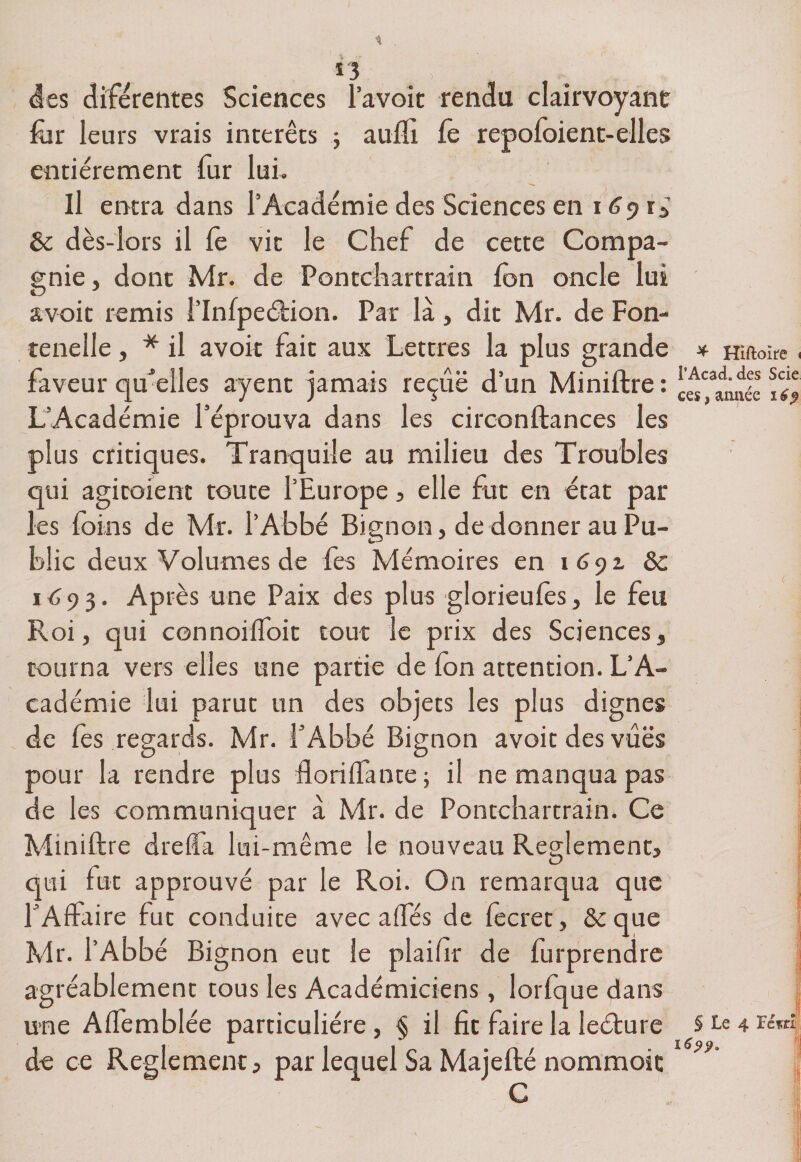 des dife rentes Sciences l’avoit rendu clairvoyant fur leurs vrais interets ; aufîi fe repofoient-elles entièrement fur lui. Il entra dans l’Académie des Sciences en 169^ 8c dès-lors il fe vit le Chef de cette Compa¬ gnie, dont Mr. de Pontchartrain fon oncle lui a voit remis l’Infpeéfion. Par là, dit Mr. de Fon- tenelle, * il avoir fait aux Lettres la plus grande * Hirtoire. faveur qu'elles ayent jamais reçûë d’un Miniftre : palmée iT? L’Académie réprouva dans les circonftances les plus critiques. Tranquile au milieu des Troubles qui agiraient toute l’Europe, elle fut en état par les foins de Mr. l’Abbé Bignon, de donner au Pu¬ blic deux Volumes de fes Mémoires en 1 6yz 8c 1693. Après une Paix des plus glorieufos, le feu Roi, qui connoiffoit tout le prix des Sciences, tourna vers elles une partie de fon attention. L’A¬ cadémie lui parut un des objets les plus dignes de fos regards. Mr. l’Abbé Bignon avoir des vues pour la rendre plus floriffante ; il ne manqua pas de les communiquer à Mr. de Pontchartrain. Ce Miniftre dre (fa lui-même le nouveau Reglement, qui fut approuvé par le Roi. On remarqua que l’Affaire fut conduite avec affés de fecret, &amp;que Mr. l’Abbé Bignon eut le plailir de furprendre agréablement tous les Académiciens, lorfque dans une Affemblée particulière, § il fit faire la leéture § Le 4 tc«; de ce Reglement, par lequel Sa Majefté nommoic