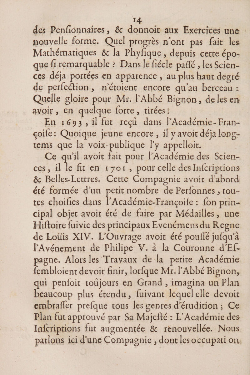 T4 des Penfionnaires, 6c donnoit aux Exercices une nouvelle forme. Quel progrès n’ont pas fait les Mathématiques 6c la Phyfique , depuis cette épo¬ que II remarquable ? Dans le fiécle palfé , les Scien¬ ces déjà portées en apparence , au plus haut degré de perfection , n’étoient encore qu’au berceau Quelle gloire pour Mr. l’Abbé Bignon , de les en avoir , en quelque forte , tirées ! En 1693 , il fut reçu dans l’Académie-Fran- çoife : Quoique jeune encore , il y avoir déjà long- tems que la voix-publique l’y appelloit. Ce qu’il avoir fait pour l’Académie des Scien¬ ces, il le fit en 1701 , pour celle des Infcriptions 6c Belles-Lettres. Cette Compagnie avoir d’abord été formée d’un petit nombre de Perlonnes, tou¬ tes choifies dans l’Académie-Françoile : fon prin¬ cipal objet avoit été de faire par Médailles, une Hiftoire fuivie des principaux Evenémensdu Régné de Lotiis XIV. L’Ouvrage avoir été pouffé julqu a l’Avènement de Philipe V. à la Couronne d’Ef- pagne. Alors les Travaux de la petite Académie fembloient devoir finir, lorfque Mr. l’Abbé Bignon, qui penfoit toujours en Grand , imagina un Plan beaucoup plus étendu , fuivant lequel elle dévoie embraffer prefque tous les genres d’érudition ; Ce Plan fut approuvé par Sa Majefté : L’Académie des Inforiptions fut augmentée 6c rènouvellée. Nous parlons ici d’une Compagnie, dont les occupati on