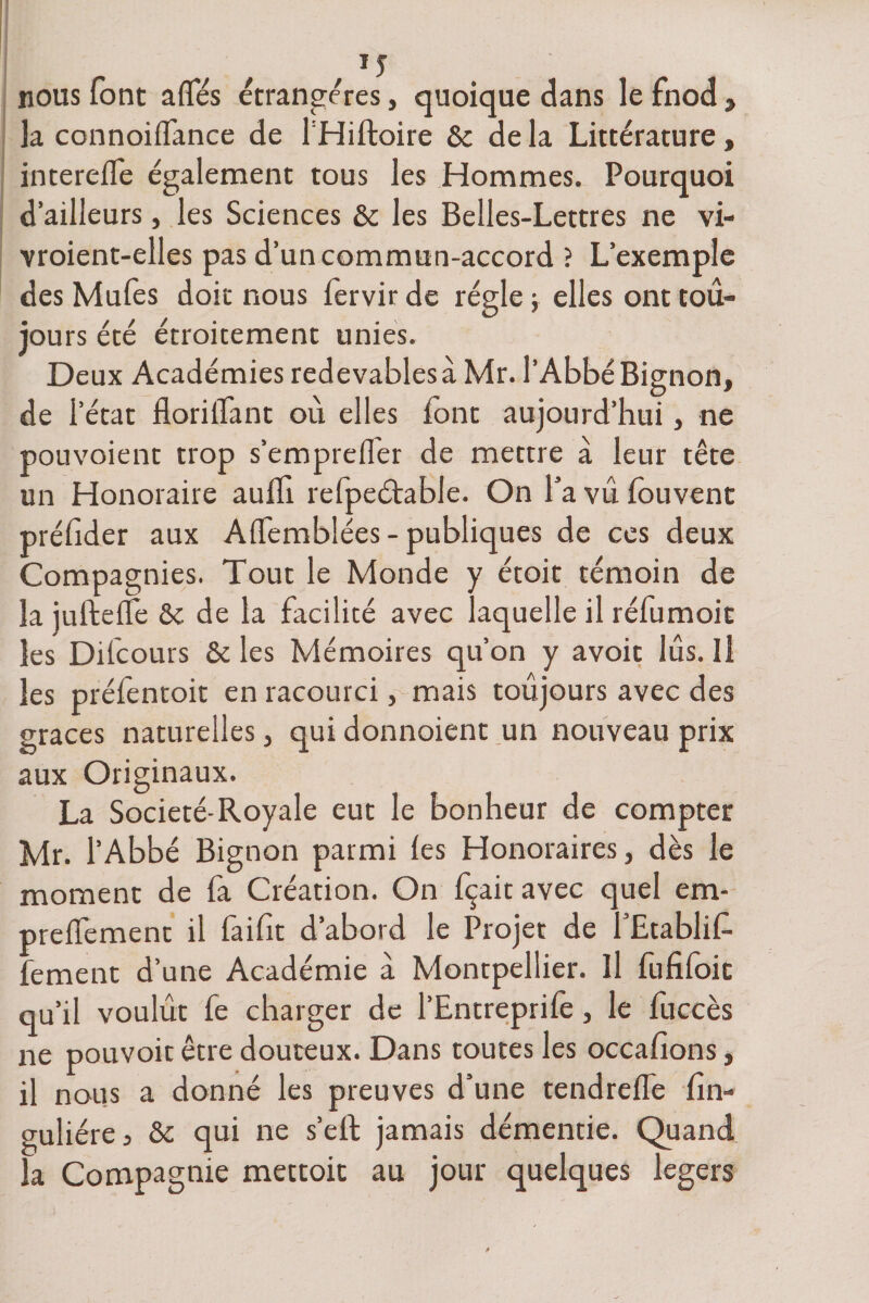 f J5 nous lotit allés étrangères, quoique dans le fnod , la connoilfance de l’Hiftoire 6c de la Littérature, interefle également tous les Hommes. Pourquoi d’ailleurs, les Sciences 6c les Belles-Lettres ne vi- vroient-elles pas d’un commun-accord ? L’exemple des Mules doit nous fervir de régie ; elles ont tou¬ jours été étroitement unies. Deux Académies redevablesà Mr. l’AbbéBignon, de l’état floriifant où elles font aujourd’hui, ne pouvoient trop s’emprelfer de mettre à leur tête un Honoraire aulTi refpeétable. On l’a vu fouvent prélider aux AlTemblées - publiques de ces deux Compagnies. Tout le Monde y étoit témoin de la juftelfe 6c de la facilité avec laquelle il réfumoit les Difcours 6c les Mémoires qu’on y avoit lus. Il les préfentoit en racourci, mais toujours avec des grâces naturelles, qui donnoient un nouveau prix aux Originaux. La Société-Royale eut le bonheur de compter Mr. l’Abbé Bignon parmi les Honoraires, dès le moment de fa Création. On fçaitavec quel em- prelïèment il faifit d’abord le Projet de l’Etablit fement d’une Académie à. Montpellier. Il lufiloit qu’il voulût fe charger de l’Entreprife, le fuccès ne pouvoir être douteux. Dans toutes les occafions, il nous a donné les preuves d’une tendrelfe lin- guliére5 ôc qui ne s’elf jamais démentie, la Compagnie mettoit au jour quelques légers