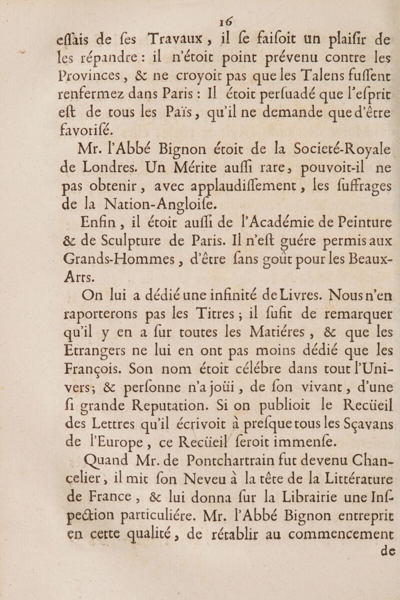 eflais de Tes Travaux , il Ce faifoit un plaifir de les répandre : il n’étoit point prévenu contre les Provinces, 8c ne croyoit pas que les Talens biffent renfermez dans Paris : Il étoit perfuadé que Tefprit eft de tous les Pais, qu’il ne demande que d’être favorifé. Mr. l’Abbé Bignon étoit de la Societé-Royale de Londres. Un Mérite auffi rare, pouvoit-il ne pas obtenir, avec applaudiffement, les fuffrages de la Nation-Angloife. Enfin , il étoit auffi de l’Académie de Peinture &amp; de Sculpture de Paris. Ii n’eft guère permis aux Grands-Hommes, d’être fans goût pour les Beaux- Arts. On lui a dédié une infinité de Livres. Nous n’en raporterons pas les Titres ; il fufit de remarquer qu'il y en a fur toutes les Matières , 8c que les Etrangers ne lui en ont pas moins dédié que les François. Son nom étoit célébré dans tout l’Uni¬ vers; 8c perlonne n’a joui, de Ion vivant, d’une fi grande Réputation. Si on publioit le Recueil des Lettres qu’il écfivoit à prefquetous les Sçavans de l’Europe , ce Recueil feroit immenle. Quand Mr. de Pontchartrain fut devenu Chan¬ celier , il mit fon Neveu à la tête de la Littérature de France , &amp; lui donna fur la Librairie une Infi pe&lt;5tion particulière. Mr. l’Abbé Bignon entreprit en cette qualité, de rétablir au commencement de