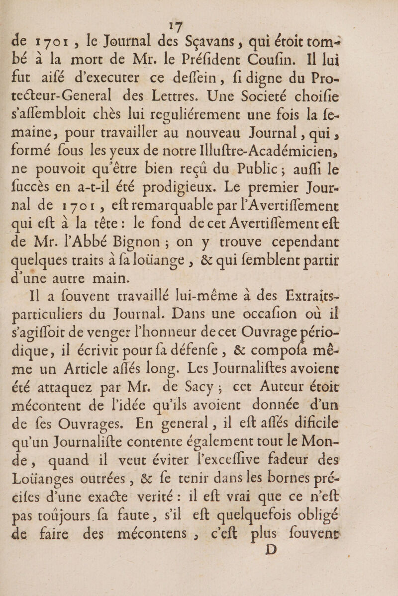 de 1701 , le Journal des Sçavans, qui étoit tom¬ bé à la more de Mr. le Préfîdent Coufin. Il lui fut aifé d’executer ce deffein, fi digne du Pro¬ tecteur-General des Lettres. Une Société choifie s’affembloit chès lui régulièrement une fois la fe- maine, pour travailler au nouveau Journal, qui, formé fous les yeux de notre Illuftre-Académiciens ne pouvoir qu'être bien reçu du Public ; auffi le fuccès en a-t-il été prodigieux. Le premier Jour¬ nal de 1701 , eft remarquable par l’Avertiffement qui eft à la tête: le fond de cet Avertiffement eft de Mr. l’Abbé Bignon ; on y trouve cependant quelques traits à fa loüange , &amp; qui femblent partir d’une autre main. Il a fouvent travaillé lui-même à des Extraits- particuliers du Journal. Dans une occafion où il s’agiffoit de venger l’honneur decet Ouvrage pério¬ dique, il écrivit pour fa défenfe , &amp; compofà mê¬ me un Article aflés long. Les Journaliftes avoient été attaquez par Mr. de Sacy ; cet Auteur étoit mécontent de l’idée qu’ils avoient donnée d’un de fes Ouvrages. En general, il eft allés difîcile qu’un Journalifte contente également tout le Mon¬ de , quand il veut éviter l’exceflive fadeur des Louanges outrées, &amp; fe tenir dans les bornes prê¬ ches d’une exaéte vérité : il eft vrai que ce n’eft pas toujours.fa faute, s’il eft quelquefois obligé de faire des mécontens , c’eft plus fouvent