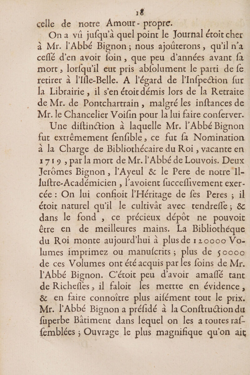 i ë celle de notre Amour - propre. On a vu jufqu’â quel point le Journal etoitcher â Mr. l’Abbé Bignon ; nous ajouterons, qu’il n’a cefTé d’en avoir loin, que peu d’années avant la mort 5 lorfqu’il eut pris abfolument le parti de le retirer à l’Ide-Belle. A l’égard de l’Inlpedtion fur la Librairie, il s’en étoit démis lors de la Retraite de Mr. de Pontchartrain , malgré les inftances de Mr. le Chancelier Voifin pour la lui faire conferver. Une diltinélion à laquelle Mr. f Abbé Bignon fut extrêmement fenfible, ce fut fa Nomination à la Charge de Bibliothécaire du Roi, vacante en 1719, par la mort de Mr. l’Abbé de Louvois. Deux Jeromes Bignon, l’Ayeul 6c le Pere de notre ll- juftre-Académicien , favoient fuccelhvement exer¬ cée : On lui confioit l’Héritage de fes Peres ; il étoit naturel qu’il le cultivât avec tendrelfe -, 6c dans le fond , ce précieux dépôt ne pouvoit être en de meilleures mains. La Bibliothèque du Roi monte aujourd’hui â plus de 110000 Vo¬ lumes imprimez ou manulcrits ; plus de 50000 de ces Volumes ont été acquis par les foins de Mr. l’Abbé Bignon. C’étoit peu d’avoir amalfé tant de Richeflès, il faloit les mettre en évidence, 6c en faire connoître plus aifément tout le prix. Mr. l’Abbé Bignon a préfidé à la Conftruétiondu lùperbe Bâtiment dans lequel on les a toutes raf- femblées j Ouyrage le plus magnifique qu’on aiç I