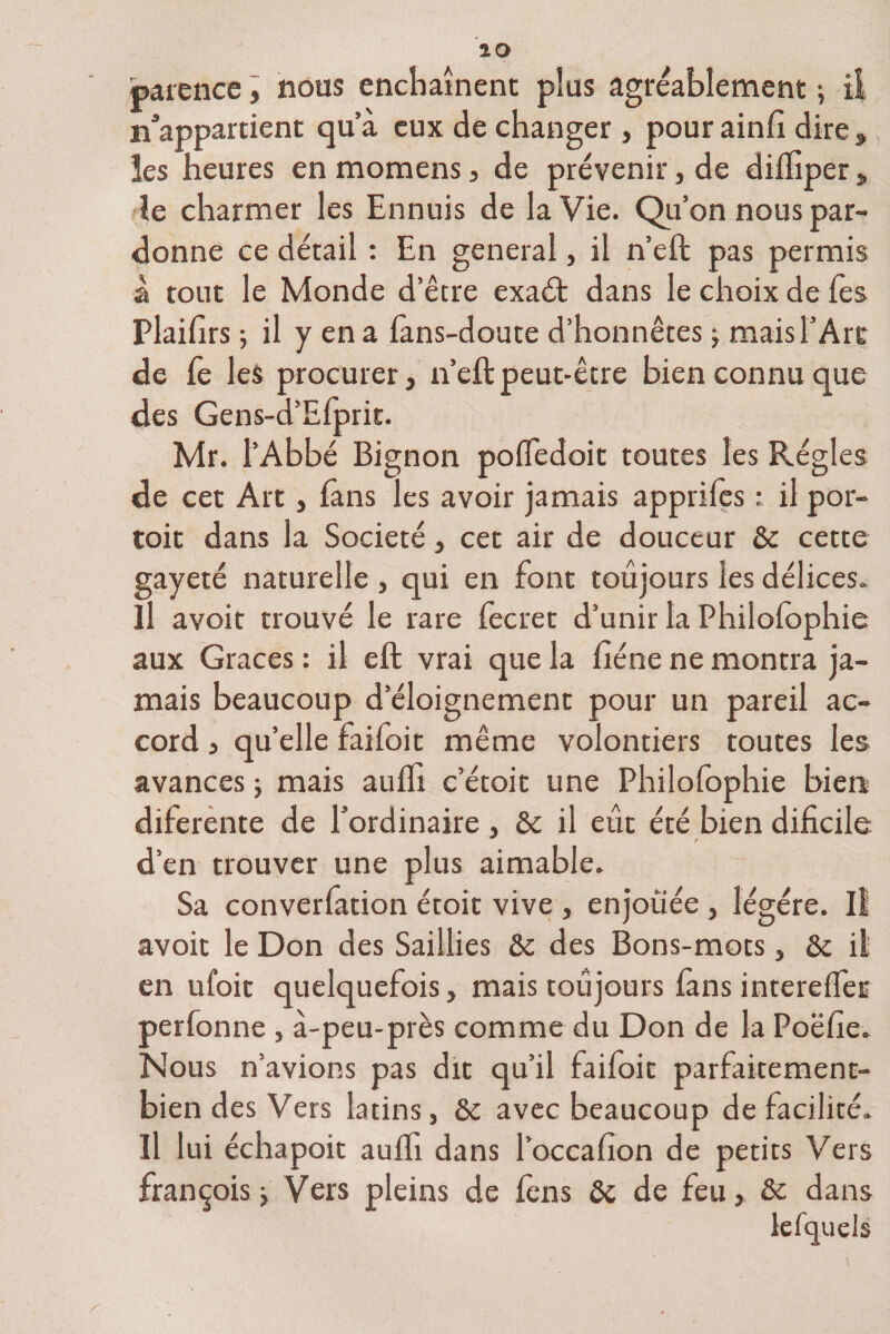 carence, nous enchaînent plus agréablement ; ii n’appartient qu’à eux de changer , pour ainfi dire , les heures en momens, de prévenir, de diiïîper, le charmer les Ennuis de la Vie. Qu’on nous par¬ donne ce détail : En general, il n’eft pas permis à tout le Monde d’être exaét dans le choix de les Plaifirs ; il y en a fans-doute d’honnêtes -, mais l’Art de fe les procurer, n’eft peut-être bien connu que des Gens-d’Eiprit. Mr. l’Abbé Bignon pofledoit toutes les Régies de cet Art, fans les avoir jamais apprifes : il por- toit dans la Société, cet air de douceur &amp; cette gayeté naturelle , qui en font toujours les délices. Il avoit trouvé le rare fecret d’unir la Philofophie aux Grâces : il eft vrai que la fiéne ne montra ja¬ mais beaucoup d’éloignement pour un pareil ac¬ cord , qu’elle faifoit même volontiers toutes les avances -, mais aufli c’étoit une Philofophie bien diferente de l’ordinaire , &amp; il eût été bien dificile d'en trouver une plus aimable. Sa converfuion étoit vive , enjouée , légère. Il avoit le Don des Saillies &amp; des Bons-mots, &amp; il en ufoit quelquefois, mais toujours fans interelfer perfonne , à-peu-près comme du Don de la Poëfie. Nous n’avions pas dit qu’il faifoit parfaitement- bien des Vers latins, &amp; avec beaucoup de facilité. Il lui échapoit aulli dans l’occafion de petits Vers François j Vers pleins de fens &amp; de feu, &amp; dans lefquels