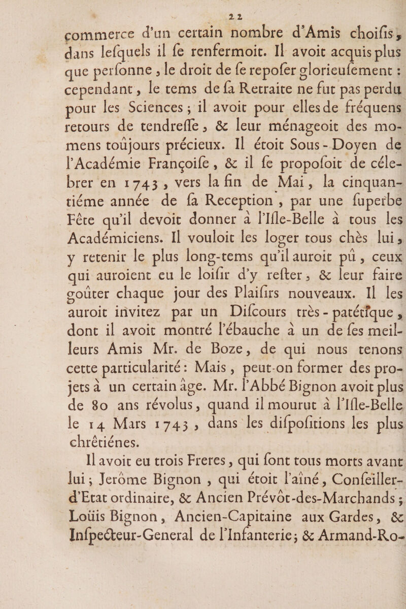 commerce d’un certain nombre d’Amis choifis, dans lefquels il fe renfermoit. Il avoit acquis plus que perfonne , le droit de fe repolêr glorieusement : cependant j le tems de fa Retraite ne fut pas perdu pour les Sciences; il avoit pour elles de fréquens retours de tendrefle, &amp;c leur ménageoit des mo- mens toujours précieux. Il étoit Sous - Doyen de l’Académie Françoile, 6c il Ce propolbit de célé¬ brer en 1743 , vers la fin de Mai, la cinquan¬ tième année de là Réception , par une fuperbe Fête qu’il devoit donner à l’iHe-Belle à tous les Académiciens. Il vouloir les loger tous chès lui, y retenir le plus long-tems qu’il auroit pu, ceux qui auroient eu le loifir d’y relier, 8e leur faire goûter chaque jour des Plaifirs nouveaux, il les auroit invitez par un Dilcours très - parétique , dont il avoit montré l’ébauche à un de les meil¬ leurs Amis Mr. de Boze, de qui nous tenons cette particularité : Mais, peut-on former des pro¬ jets à un certain âge. Mr. l’Abbé Bignon avoit plus de 80 ans révolus, quand il mourut â rille-Belle le 14 Mars 1743 , dans les dilpohtions les plus chrêtiénes. U avoit eu trois Freres, qui font tous morts avant lui ; Jerome Bignon , qui étoit l’aîné, Confeiller- d’Etat ordinaire, 8c Ancien Prévôt-des-Marcbands ; Louis Bignon, Ancien-Capitaine aux Gardes, 8e Inlpeéteur-General de l’Infanterie; 8e Armand-Ro-