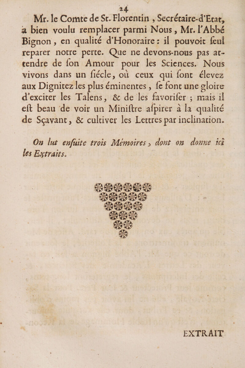 *4 Mr. le Comte de St. Florentin , Secrétaire-d’Etat, à bien voulu remplacer parmi Nous, Mr. l’Abbé Bignon, en qualité d’Honoraire : il pouvoit feul reparer notre perte. Que ne devons-nous pas at¬ tendre de fon Amour pour les Sciences. Nous vivons dans un fîécle, où ceux qui font élevez aux Dignitez les plus éminentes, fe font une gloire d’exciter les Talens, &amp;c de les favorifer ; mais ii eft beau de voir un Miniftre afpirer à la qualité de Sçavant, ôc cultiver les Lettres par inclination. On lut enfuite trois Mémoires 3 dont on donne ici les Extraits» \ mmmmm •VZk. T/nv wks a*?' ao? A An* A 4» # EXTRAIT