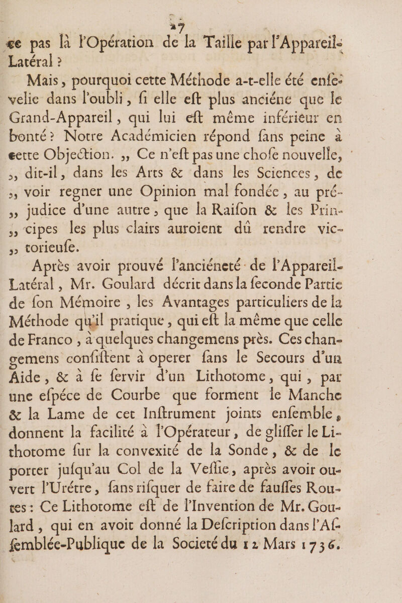 «e pas là l’Opération de la Taille pal* F Appareil» Latéral ? Mais, pourquoi cette Méthode a-t-eîle été eniè» velie dans l’oubli, Ci elle eft plus anciene que le Grand-Appareil, qui lui eft même inférieur en bonté ? Notre Académicien répond fins peine à cette Objeétion. „ Ce n’eft pas une choie nouvelle, j, dit-il , dans les Arts 8c dans les Sciences, de „ voir regner une Opinion mal fondée , au pré- 3, judice d’une autre, que la Raifon 8c les Pria- j, 'ripes les plus clairs auraient dû rendre vie- „ torieufe. Après avoir prouvé l’anciéncté de l’Appareil- Latéral, Mr. Goulard décrit dans la féconde Partie de fon Mémoire , les Avantages particuliers de la Méthode qq’il pratique, qui eft la même que celle de Franco , à quelques changemens près. Ceschan» gemens coniiftent à operer làns le Secours d’un Aide, & à le fervir d’un Lithotome, qui , par une efpéce de Courbe que forment le Manche 8c la Lame de cet Inftrument joints enlèmble „ donnent la facilité à l’Opérateur, de glilfer le Li¬ thotome fur la convexité de la Sonde, 8c de le porter julqu’au Col de la Velîie, après avoir ou¬ vert l’Urétre, fans rifquer de faire de faulfes Rou¬ tes : Ce Lithotome eft de l’Invention de Mr. Gou¬ lard , qui en avoic donné la Delcription dans l’Afc ièmblée-Publiquc de la Société du irMars 1736.