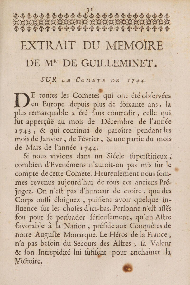 5* «H? <j|? <!? «J» «$» <§? ^ 4^ w 4^ <J? 4^ ^ ^ ^ 4? ^ ^ *5? ^ «J? <§? *s|s S^j t^> c^> ^ «Ü^> s|b 4^9 éj^2 <p|j <^î cjjjjà e^S «^» <^j <|> EXTRAIT DU MEMOIRE DE MR DE GUILLEMINET, SUR LA COMETE VE I 7 44, %,' DE toutes les Cometes qui ont été obfervées en Europe depuis plus de foixante ans a la plus remarquable a été fans contredit, celle qui fut apperçûë au mois de Décembre de l’année 1743 , & qui continua .de paroître pendant les mois de Janvier , de Février, ôc une partie du mois de Mars de l’année i 744. Si nous vivions dans un Siècle fuperftitieux > combien d’Evenémens n’auroit-on pas mis fur le compte de cette Gomete. Heureulement nous fouî¬ mes revenus aujourd’hui de tous ces anciens Pré¬ jugez. On n’eft pas d’humeur de croire, que des Corps aufll éloignez , puilfent avoir quelque in¬ fluence fur les chofes d’ici-bas. Perfonne n’efl allés fou pour fe perfuader férieufement, qu’un Aftre favorable à la Nation , préfide aux Conquêtes de notre Augufte Monarque. Le Héros de la France * n’a pas befoin du Secours des A lires ; fa Valeur & fon Intrépidité lui fufifçnt pour enchaîner la yi&oire, «b