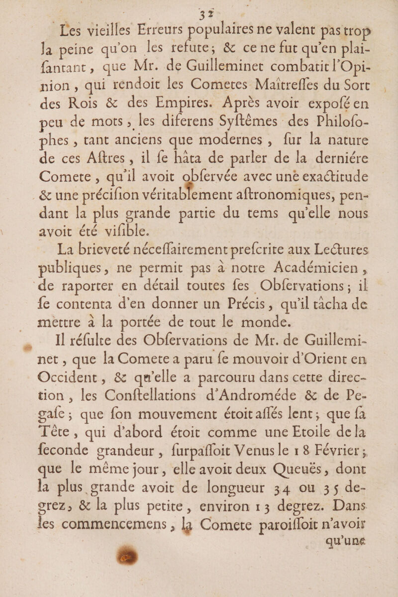 3 2 Les vieilles Erreurs populaires ne valent pas trop la peine qu'on les relute; &amp;: ce ne fut qu’en plai- fantant, que Mr. de Guilleminet combatif l’Opi¬ nion , qui rendoit les Cometes Maîtrefles du Sort des Rois &amp; des Empires. Après avoir expofé en peu de mots, les diferens Syftêmes des Philofo- phes, tant anciens que modernes , fur la nature de ces Aftres, il le hâta de parler de la dernière Comete , qu’il avoit obfervée avec une exaéâitude &amp;: une précifion véritablement aftronomiques, pen¬ dant la plus grande partie du tems quelle nous avoit été vifible. La brièveté nécelfairement prefcrite aux Leétures publiques, ne permit pas â notre Académicien , de raporter en détail toutes fes Oblèrvations; il fe contenta d’en donner un Précis, qu’il tâcha de mettre â la portée de tout le monde. Il réfulte des Obfervations de Mr. de Guillemi¬ net , que la Comete a paru fe mouvoir d’Orient en Occident, &amp; qu’elle a parcouru dans cette direc¬ tion j les Conftellations d’Andromède ôc de Pe- gafe ; que fon mouvement étoit ailes lent f que la Tête, qui d’abord étoit comme une Etoile delà fécondé grandeur, furpalfoit Venus le i 8 Février;, que le même jour, elle avoit deux Queues, dont la plus grande avoit de longueur 34 ou 35 de- grez, &amp; la plus petite, environ 13 degrez. Dans les commencemens, \$ Comete paroilfoit n’avoir qu’une m '