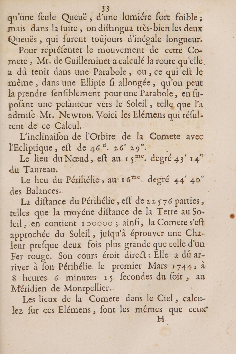 qu'une feule Queue, d’une lumière fort foibîe ; mais dans la luire, on diftingua très-bien les deux Queues, qui furent toujours d’inégale longueur. Pour repréfênter le mouvement de cette Co¬ mète , Mr. de Guilleminet a calculé la route quelle, a dû tenir dans une Parabole, ou, ce qui eft le même , dans une Eilipfe fi allongée , qu’on peur la prendre fènfiblement pour une Parabole, enfu- polànt une peiànteur vers le Soleil, telle que l’a admife Mr. Newton. Voici les Elémens qui réful- tent de ce Calcul. L’inclinaifon de l’Orbite de la Comete avec l’Ecliptique, eft de 46d. z6’ 19”. Le lieu du Nœud, eft au 15me. degré 43’ 14” du Taureau; Le lieu du Périhélie, air 16me.- degré 44’ 405' des Balances^- - La diftance du Périhélie, eft de zz 57 6 parties, telles que la moyéne diftance de la Terre au So¬ leil 3 en contient 100000; ainfi, la Comete s’eft approchée du Soleil, jufqu’a éprouver une Cha¬ leur prefque deux fois plus grande que celle d’un Fer rouge. Son cours étoit direét : Elle a dû ar¬ river à fon Périhélie le premier Mars 1744 s à 8 heures 6 minutes 15 fécondés du foir , au Méridien de Montpellier.- ' 1 Les lieux de la Comete dans le Ciel, calcu¬ lez fur ces Elémens, font les mêmes que ceux* H