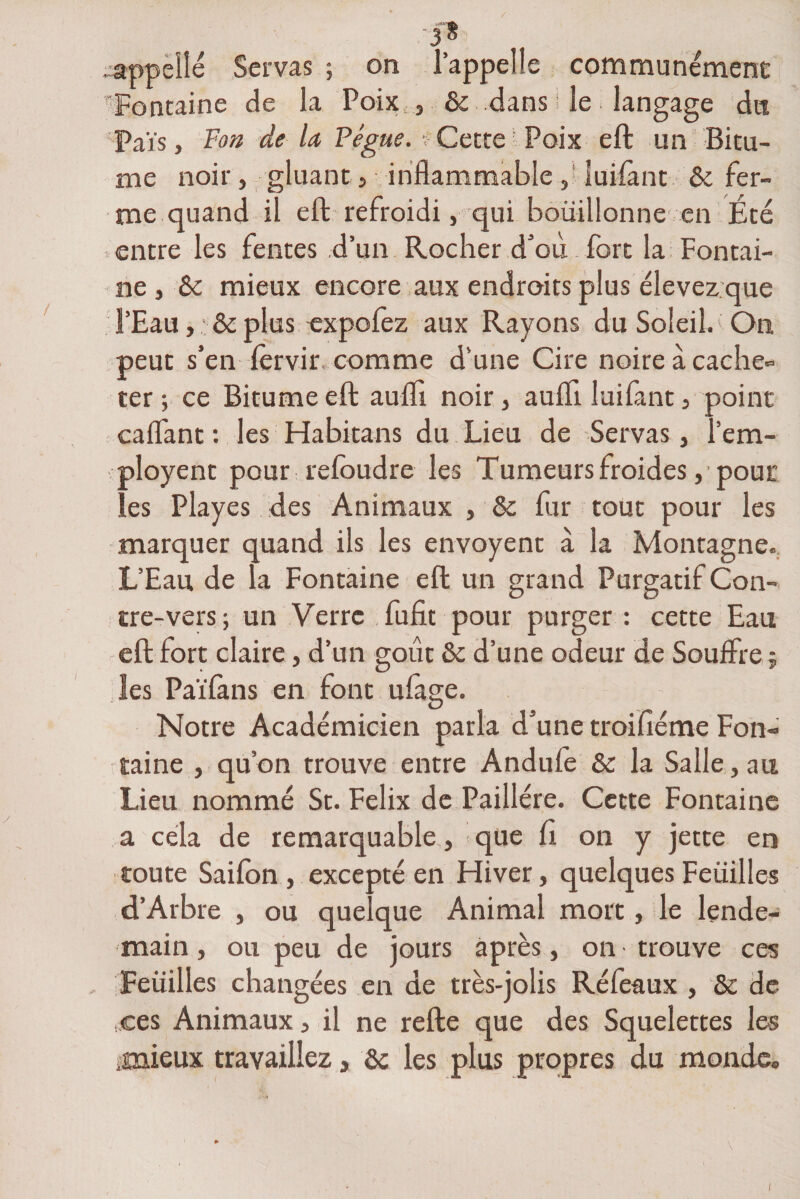•3* .appelle Servas ; on l’appelle communément 'Fontaine de la Poix & dans I le langage du Païs, Fon de la Pégue. tCette Poix eft un Bitu¬ me noir, gluant j inflammable , luifant & fer¬ me quand il eft refroidi, qui bouillonne en Été entre les fentes d’un Rocher d’où fort la Fontai¬ ne , éc mieux encore aux endroits plus élevez:que l’Eau, & plus expofez aux Rayons du Soleil. On peut s’en fervir, comme d’une Cire noire à cache¬ ter ; ce Bitume eft aufli noir, aufli luifant, point caflant : les Habitans du Lieu de Servas, l’em- ployent pour refoudre les Tumeurs froides, pour les Playes des Animaux , & fur tout pour les marquer quand ils les envoyent à la Montagne. L’Eau de la Fontaine eft un grand Purgatif Con¬ tre-vers; un Verre fufit pour purger : cette Eau eft fort claire, d’un goût 6c d’une odeur de Souffre 5 les Païfàns en font ufage. Notre Académicien parla d’une troifiéme Fon¬ taine , qu’on trouve entre Andufe 6c la Salle, au Lieu nommé St. Félix de Paillére. Cette Fontaine a cela de remarquable , que fi on y jette en toute Saifon , excepté en Hiver, quelques Feuilles d’Arbre , ou quelque Animal mort le lende¬ main , ou peu de jours après, on trouve ces Feuilles changées en de très-jolis Réfeaux , & de ces Animaux, il ne refte que des Squelettes les .mieux travaillez, ôc les plus propres du monde.