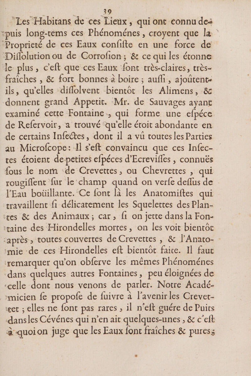 v* Les Habitans de ces Lieux , qui ont connu de-» puis long-tems ces Phénomènes, croyent que la Propriété de ces Eaux confifte en une force de DnTolution ou de Corrofion ; '&amp; ce qui les étonne le plus, c’eft que ces Eaux font très-claires, très- fraîches , &amp; fort bonnes à boire ; auffi , ajoûtent- ils , quelles dilfolvent bientôt les Aîimens, &amp;c donnent grand Appétit. *Mr. de Sauvages ayant examiné cette Fontaine , qui forme une efpéce de Refervoir, a trouvé quelle étoit abondante en de certains Infedtes, dont il a vu toutes les Parties au Microlcope: Il s’eft convaincu que ces Infec¬ tes étoient de petites elpéces d’Ecreviifes, connues fous le nom de Crevettes, ou Chevrettes , qui rougilfent fur le champ quand on verfe deiTus de l’Eau boüillante. Ce iont là les Anatomiftes qui travaillent fi délicatement les Squelettes des Plan¬ tes 6c des Animaux; car, fi on jette dans la Fon¬ taine des Hirondelles mortes, on les voit bientôt »après, toutes couvertes de Crevettes , &amp; l’Anato- îmie de ces Hirondelles eft bientôt faite. Il faut '-remarquer qu’on obferve les mêmes Phénomènes dans quelques autres Fontaines, peu éloignées de «celle dont nous venons de parler. Notre Acadé¬ micien le propole de luivre à l’avenir les Crevet- ttet ; elles ne font pas rares, il ntft guère de Puits dans les Cévénes qui n’en ait quelques-unes, &amp; c’elf à quoi on juge que les Eaux font fraîches &amp; pures $