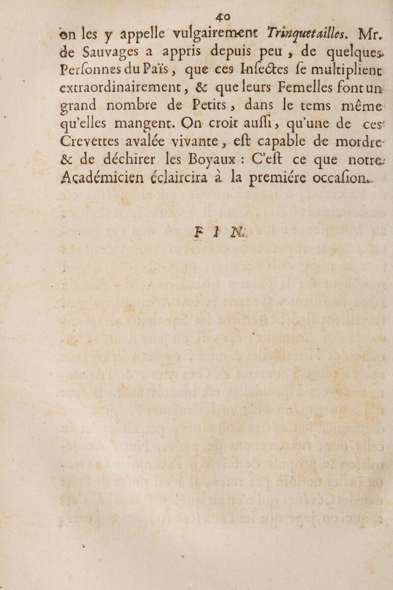 on les y appelle vulgairement Trinquet ailles. Mr, de Sauvages a appris depuis peu , de quelques* Perfonnes du Païs, que ces Fnfeétes fe multiplient extraordinairement, &amp; que leurs Femelles font un grand nombre de Petits , dans le tems même quelles mangent. Qn croit auffi, qu’une de ces' Crevettes avalée vivante , eft capable de mordre- &amp; de déchirer les Boyaux : C’eft ce que notre.* Académicien éclaircira à la première occahom.