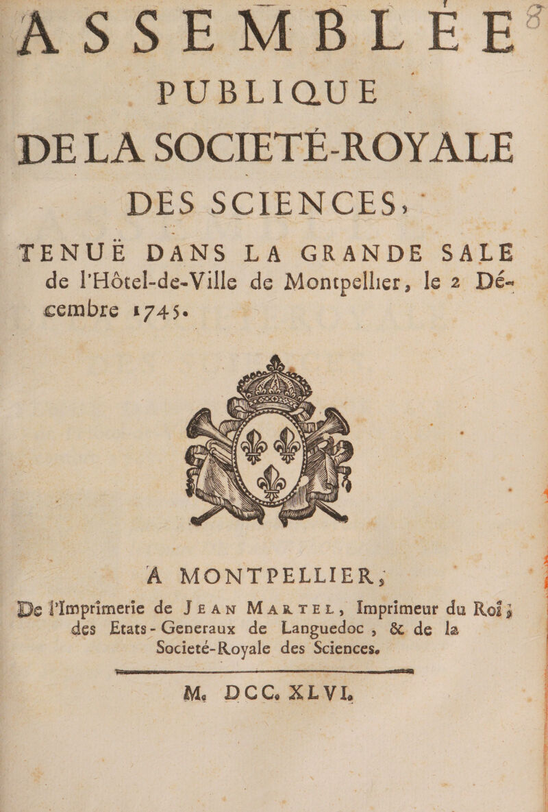ASSEMBLEE PUBLIQUE DE LA SOCIETE-ROYALE DES SCIENCES. TENUE DANS LA GRANDE SALE de l’Hôtel-de-Ville de Montpellier, le 2 Dé¬ cembre 1745» A MONTPELLIER, Pe l’Imprimerie de Jean Maitel, Imprimeur du Roi « des Etats - Generaux de Languedoc , §c de la Société-Royale des Sciences. M. DCC* XLVI*