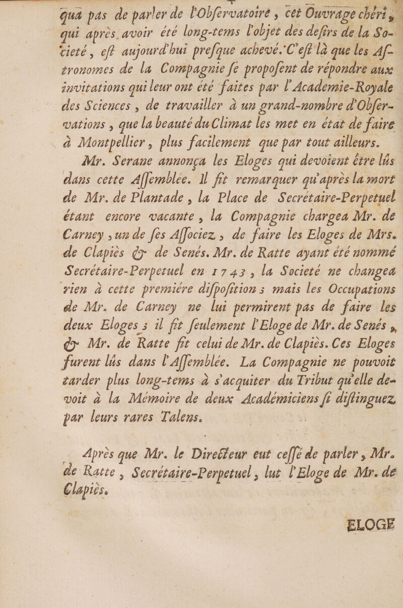 qui pas de parler de lûbfervatotre > cet Ouvrage chéri p qui après avoir été long-tems l'objet des defirs de la So¬ ciété y efi aujourd'hui prefque achevé.*Cefi la que les As¬ tronomes de la Compagnie Je propofent de répondre aux invitations qui leur ont été faites par l* Academie-Roy ale des Sciences 3 de travailler à un grand-nombre d'Obfer- mations 3 que la beauté du Climat les met en état défaire à Montpellier 5 plus facilement que par tout ailleurs„ Mr. Serane annonça les Eloges qui dévoient être lus dans cette Ajfemblee. il fit remarquer qu après la mort de Mr. de Plantade 3 la Place de Secrétaire-Perpetuel étant encore vacante 5 la Compagnie chargea Mr. de Carney 3 un de fes Ajfociez > de faire les Eloges de Mrs• de Clapiès de Sénés• Mr. de Ratte ayant été nommé Secrétaire-Perpetuel en 1743 5 la Société ne changea rien d cette première difpofition s mais les Occupations de Mr. de Carney ne lui permirent pas de faire les deux Eloges s il fit feulement l'Eloge de Mr. de Sénés ^ &amp; Mr. de Ratte fit celui de Mr. de Clapiès. Ces Eloges furent lus dans l’Ajfemblée. La Compagnie ne pouvoir tarder plus long-tems d s acquiter du Tribut quelle de- voit d la Mémoire de deux Académiciens fi difiinguez par leurs rares Talens. * Après que Mr. le Directeur eut ce{p de parler, Mr» de Ratte, Secrétaire-Perpetuel, lut l'Eloge de Mr.de Clapiès» ELOGE