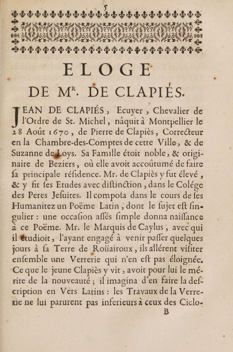 *4^ ^jr* ^ ^ ^ ^ ^ ^jjjj <^> «^» c^jt» t^t> éfy c^» ^tj ^jj*» é£i t|, s^j t^j t^j 3^9 ELOG E DE M*. DE CL API ES. JEAN DE CL A PIES , Ecuyer , Chevalier de l’Ordre de St. Michel, naquit à Montpellier le z 8 Août 1670, de Pierre de Clapiès, Correcteur en la Chambre-des-Comptes de cette Ville, &amp; de Suzanne de^oys. Sa Famille étoit noble,&amp; origi¬ naire de Beziers, où elle avoir accoutumé de faire fa principale réfidence. Mr. de Clapiès y fut élevé , Sc y fit fes Etudes avec diftinétion , dans le Colégc des Peres Jefuites. Il compola dans le cours de lès Humanitez un Poème Latin, donc le fujet eltlîn- gulier : une occafion a fies fimple donna nailfance a ce Poëme. Mr. le Marquis de Cayîus, avec qui il étudioit, l’ayant engagé à venir palier quelques jours à la Terre de Roiiairoux, ils allèrent viliter enlèmble une Verrerie qui n’en eft pas éloignée. Ce que le jeune Clapiès y vit, avoir pour lui le mé¬ rite de la nouveauté ; il imagina d’en faire la def» cription en Vers Latins: les Travaux de la Verre¬ rie ne lui parurent pas inferieurs à ceux des Ciclo- c