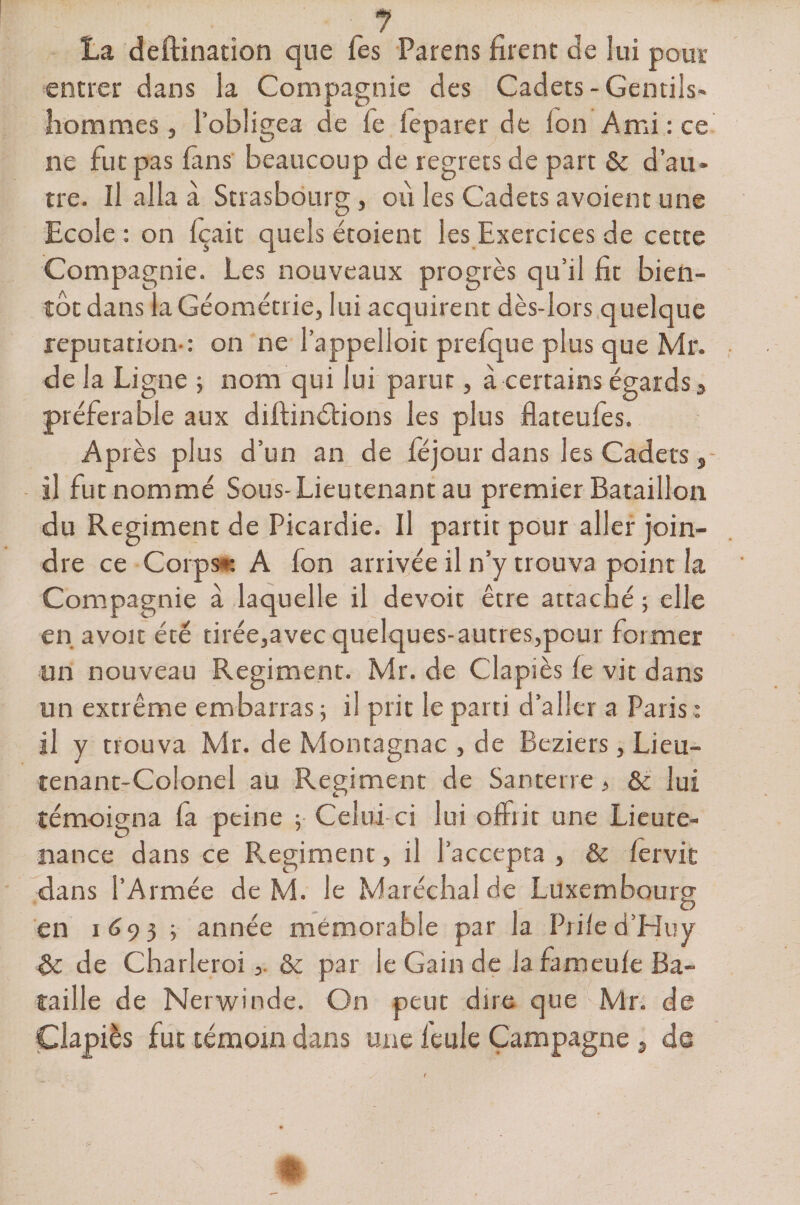 La deftination que fes Parens firent de lui pour entrer dans la Compagnie des Cadets-Gentils* hommes, l’obligea de fe feparer de Ion Ami : ce ne fut pas fins beaucoup de regrets de part &amp; d’au* tre. Il alla à Strasbourg, où les Cadets avoient une Ecole : on Içaic quels étoient les Exercices de cette Compagnie. Les nouveaux progrès qu’il fit bien¬ tôt dans la Géométrie, lui acquirent dès-lors quelque réputation-: on ne l’appelloit prefque plus que Mr. de la Ligne ; nom qui lui parut, à certains égards3 préférable aux diftinùtions les plus flateufes. Après plus d’un an de féjour dans les Cadets , il fut nommé Sous- Lieutenant au premier Bataillon du Régiment de Picardie. Il partit pour aller join¬ dre ce Corps* A fon arrivée il n’y trouva point la Compagnie à laquelle il devoir être attaché ; elle en avoir été tirée,avec quelques-autres,pour former un nouveau Régiment. Mr. de Clapiès le vit dans un extrême embarras ; il prit le parti d’aller a Paris: il y trouva Mr. de Montagnac , de Beziers, Lieu¬ tenant-Colonel au Régiment de Santerre, &amp; lui témoigna la peine ; Celui ci lui offiit une Lieute¬ nance dans ce Régiment, il l’accepta , &amp; lervit dans l’Armée de M. le Maréchal de Luxembourg en 1693 ; année mémorable par la Prile d’Huy de Charleroi&amp; par le Gain de la fameule Ba¬ taille de Nerwinde. On peut dire que Mr. de Clapiès fut témoin dans une feule Campagne , de