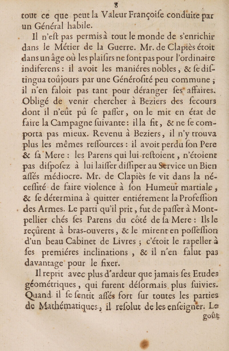 tout ce que peut la Valeur Françoile conduite par un Général habile. Il n’effc pas permis à tout le monde de s'enrichir dans le Métier de la Guerre. Mr. de Clapiès étoic dans un âge où les plailirsnelontpaspour l’ordinaire indiferens : il avoir les manières nobles, &amp; ledit tingua toujours par une Générofité peu commune ; il n’en faloit pas tant pour déranger fes affaires. Obligé de venir chercher à Beziers des fecours dont il n’eût pu fe palfer, on le mit en état de faire la Campagne fui vante : il la fit, &amp; ne fe com¬ porta pas mieux. Revenu à Beziers, il n’y trouva plus les mêmes relfources : il avoit perdu fon Pere &amp;c la Mere : les Parens qui lui relfoient, n’étoient pas dilpolèz à lui lailfer dilfiper au Service un Bien alfés médiocre. Mr. de Clapiès fe vit dans la né- celïité de faire violence à Ion Humeur martiale, &amp; fe détermina à quitter entièrement la Profelfion des Armes. Le parti qu’il prit, fut de palfer à Mont¬ pellier chés fes Parens du côté de la Mere : Ils le reçurent à bras-ouverts, &amp; le mirent en polfelfiori d’un beau Cabinet de Livres ; c’étoit le rapeller à fes premières inclinations , ôc il n’en falut pas davantage pour le fixer. Il reprit avec plus d’ardeur que jamais fes Etudes géométriques, qui furent déformais plus fuivies. Quand- il fe fentic alfés fort fur toutes les parties de Mathématiques j il refoluc de les enfeignèr. Le goût