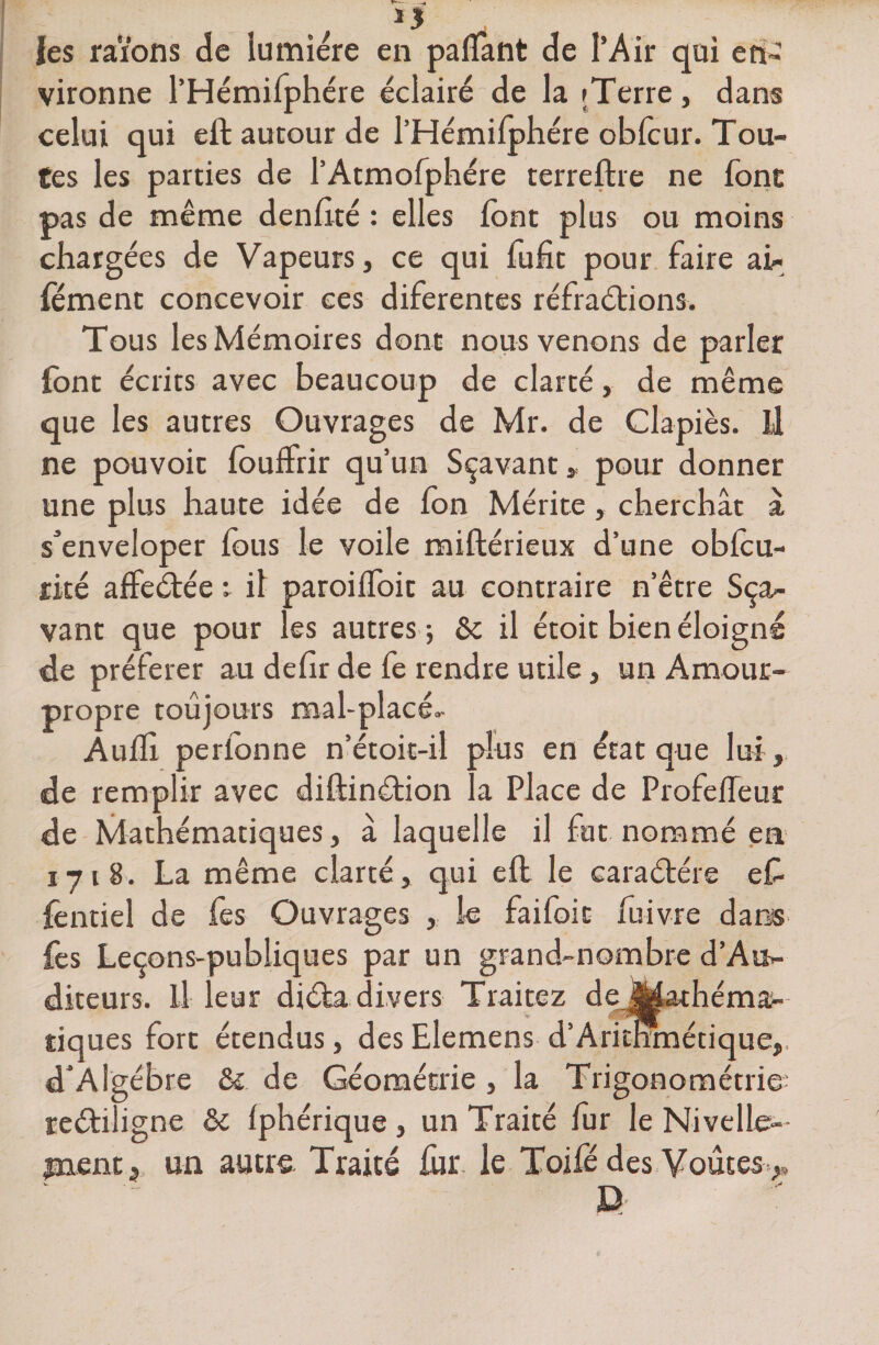1* *1 les raïons de lumière en palfant de l’Air qui en vironne l’Hémifphére éclairé de la ; Terre, dans celui qui eft autour de l’Hémifphére obfcur. Tou¬ tes les parties de PAtmofphére terreftre ne font pas de même denfité : elles font plus ou moins chargées de Vapeurs, ce qui fufit pour faire air fément concevoir ces diferentes réfractions. Tous les Mémoires dont nous venons de parler font écrits avec beaucoup de clarté, de même que les autres Ouvrages de Mr. de Clapiès. Ü ne pouvoir fouffrir qu’un Sçavant, pour donner une plus haute idée de fon Mérite, cherchât à s’enveloper fous le voile miftérieux d’une obfcu- rké affeCtée t il paroilfoit au contraire n’être Sça- vant que pour les autres 5 5c il étoit bien éloigné de préférer au defir de fe rendre utile, un Amour- propre toujours mal-placé.- Auffi. perfonne n’étoit-il plus en état que lui , de remplir avec diftinCtion la Place de Profedeur de Mathématiques, à laquelle il fut nommé en 171 S. La même clarté, qui eft le caraétére eC- fèntiel de fes Ouvrages , le faifoic fuivre dans fes Leçons-publiques par un grand-nombre d’Au>- diteurs. il leur diéta divers Traitez de|Mathéma- îiques fort étendus, des Elemens d’Aritnmétique,, d'Algèbre &amp; de Géométrie , la Trigonométrie- reétiligne &amp; fphérique , un Traité fur le Nivelle- jnent, un autre Traité fur le Toifé des Voûtes *, D