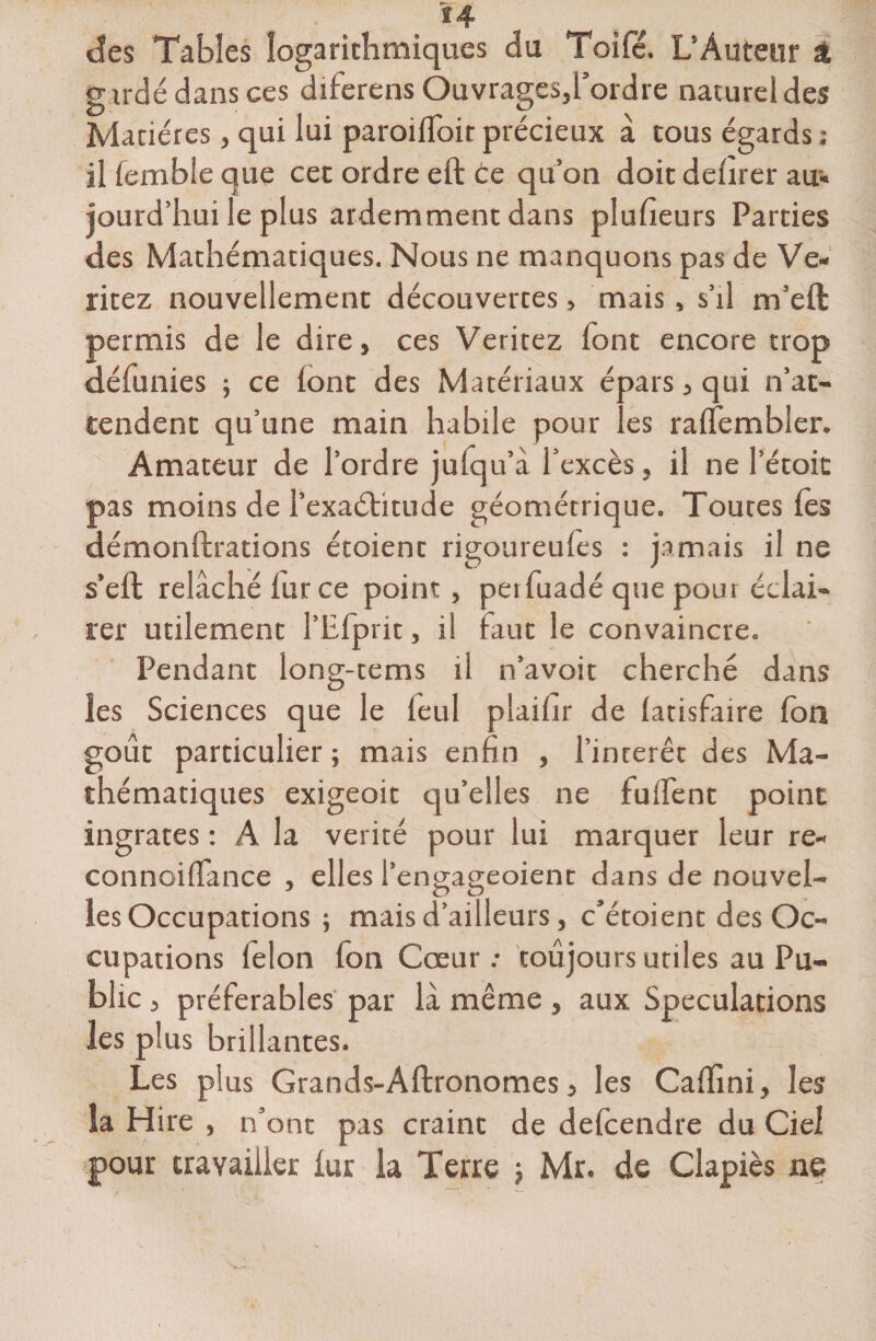 des Tables logarithmiques du Toifé. L’Auteur al gardé dans ces diferens Ouvrages,l’ordre naturel des Matières, qui lui paroilToir précieux à tous égards : il femble que cet ordre eft ce qu’on doit delirer au-, jourd’hui le plus ardemment dans plufieurs Parties des Mathématiques. Nous ne manquons pas de Ve« ritez nouvellement découvertes, mais, s’il m’eft permis de le dire, ces Veritez font encore trop défunies ; ce lont des Matériaux épars, qui n’at¬ tendent qu’une main habile pour les ralfembler. Amateur de l’ordre julqu’à l’excès, il ne l’étoic pas moins de l’exaétitude géométrique. Toutes les démonstrations étoient rigoureufes : jamais il ne s’eft relâché lurce point, petfuadé que pour éclai¬ rer utilement l’Efprit, il faut le convaincre. Pendant long-tems il n’avoit cherché dans les Sciences que le leul plaifir de latisfaire Ion goût particulier; mais enfin , l’intérêt des Ma¬ thématiques exigeoit qu’elles ne fulfent point ingrates : A la vérité pour lui marquer leur re- connoiflance , elles l’engageoient dans de nouvel¬ les Occupations ; mais d’ailleurs, c’étoient des Oc¬ cupations félon fon Cœur.* toujours utiles au Pu¬ blic , préférables par là même, aux Spéculations les plus brillantes. Les plus Grands-Aftronomes, les Calïini, les îa Hire , n’ont pas craint de delcendre du Ciel pour travailler iur la Terre j Mr. de Clapiès ne