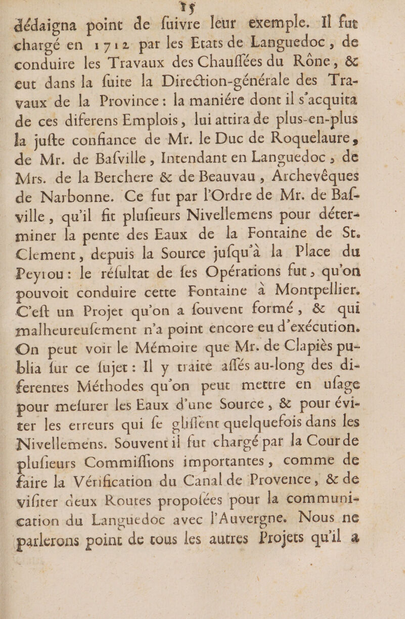 dédaigna point de fuivre leur exemple. Il fut chargé en 1712, par les Etats de Languedoc y de conduire les Travaux des Chauffées du Rône, &amp;C eut dans la fuite la Dire&amp;ion-générale des Tra¬ vaux de la Province : la manière dont i! s'acquita de ces diferens Emplois, lui attira de plus-en-plus îa jufte confiance de Mr. le Duc de Roquelaure, de Mr. de Bafville , Intendant en Languedoc 3 de Mrs. de la Berchere &amp; de Beauvau , Archevêques de Narbonne. Ce fut par l’Ordre de Mr. de Baf¬ ville , qu’il fit plufieurs Nivellemens pour déter¬ miner la pente des Eaux de la Fontaine de St« Clement , depuis la Source julqu a la Place du Peytou: le rélultat de fes Opérations fut, quou pouvoir conduire cette Fontaine a Montpellier, C’eft un Projet qu’on a fouvent formé , &amp; qui tnalheureufement n’a point encore eu d execution.. On peut voir le Mémoire que Mr. de Clapies pu- blia lut* ce fujet : Il y traite affés audong des di- fe rente s Méthodes qu on peut mettre en ufage pour mefurer les Eaux d’une Source , &amp; pour évi¬ ter les erreurs qui fe ghfîent quelquefois dans les Nivellemens. Souvent il f ur charge par la Cour de plufieurs Commiffions importantes 5 comme de faire la Vérification du Canal de Provence, &amp; de yifiter deux Routes propolées pour la communi¬ cation du Languedoc avec 1 Auvergne» Nous ne parlerons point de tous les autres Projets qu il &amp;